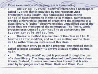 Close examination of this program is illuminating:            The  using System;  directive references a namespace called  System  that is provided by the Microsoft .NET Framework class library. This namespace contains the  Console  class referred to in the  Main  method. Namespaces provide a hierarchical means of organizing the elements of a class library. A “using” directive enables unqualified use of the types that are members of the namespace. The “hello, world” program uses  Console.WriteLine  as a shorthand for  System.Console.WriteLine .            The  Main  method is a member of the class  Hello . It has the  static  modifier, and so it is a method on the class  Hello  rather than on instances of this class.             The main entry point for a program—the method that is called to begin execution—is always a static method named  Main .            The “hello, world” output is produced through the use of a class library. The language does not itself provide a class library. Instead, it uses a common class library that is also used by languages such as Visual Basic and Visual C++. 