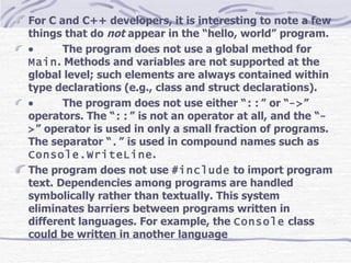For C and C++ developers, it is interesting to note a few things that do  not  appear in the “hello, world” program.            The program does not use a global method for  Main . Methods and variables are not supported at the global level; such elements are always contained within type declarations (e.g., class and struct declarations).            The program does not use either “ :: ” or “ -> ” operators. The “ :: ” is not an operator at all, and the “ -> ” operator is used in only a small fraction of programs. The separator “ . ” is used in compound names such as  Console.WriteLine . The program does not use  #include  to import program text. Dependencies among programs are handled symbolically rather than textually. This system eliminates barriers between programs written in different languages. For example, the  Console  class could be written in another language   