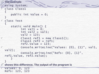 The example using System; class Class1 { public int Value = 0; } class Test { static void Main() { int val1 = 0; int val2 = val1; val2 = 123; Class1 ref1 = new Class1(); Class1 ref2 = ref1; ref2.Value = 123; Console.WriteLine(&quot;Values: {0}, {1}&quot;, val1, val2); Console.WriteLine(&quot;Refs: {0}, {1}&quot;, ref1.Value, ref2.Value); } } shows this difference. The output of the program is Values: 0, 123 Refs: 123, 123 
