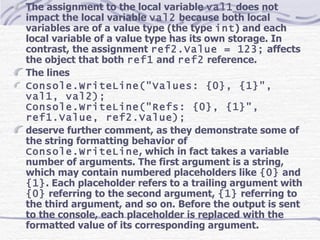 The assignment to the local variable  val1  does not impact the local variable  val2  because both local variables are of a value type (the type  int ) and each local variable of a value type has its own storage. In contrast, the assignment  ref2.Value = 123;  affects the object that both  ref1  and  ref2  reference. The lines Console.WriteLine(&quot;Values: {0}, {1}&quot;, val1, val2); Console.WriteLine(&quot;Refs: {0}, {1}&quot;, ref1.Value, ref2.Value); deserve further comment, as they demonstrate some of the string formatting behavior of  Console.WriteLine , which in fact takes a variable number of arguments. The first argument is a string, which may contain numbered placeholders like  {0}  and  {1} . Each placeholder refers to a trailing argument with  {0}  referring to the second argument,  {1}  referring to the third argument, and so on. Before the output is sent to the console, each placeholder is replaced with the formatted value of its corresponding argument. 
