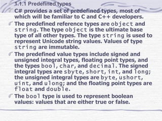 1.1.1 Predefined types C# provides a set of predefined types, most of which will be familiar to C and C++ developers.  The predefined reference types are  object  and  string . The type  object  is the ultimate base type of all other types. The type  string  is used to represent Unicode string values. Values of type  string  are immutable. The predefined value types include signed and unsigned integral types, floating point types, and the types  bool ,  char , and  decimal . The signed integral types are  sbyte ,  short ,  int , and  long ; the unsigned integral types are  byte ,  ushort ,  uint , and  ulong ; and the floating point types are  float  and  double . The  bool  type is used to represent boolean values: values that are either true or false.  