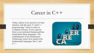 Career in C++
Today, almost every person is at least
familiar with the term “C and C++
programming” when it comes to
Computer Science. Even a person
from a non-technical background has
heard about these languages. The
establishment of the Information
Technology sector first started with
fundamental languages like C and
C++.
 