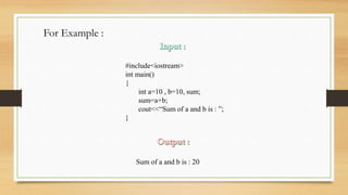 For Example :
#include<iostream>
int main()
{
int a=10 , b=10, sum;
sum=a+b;
cout<<“Sum of a and b is : ”;
}
Sum of a and b is : 20
 