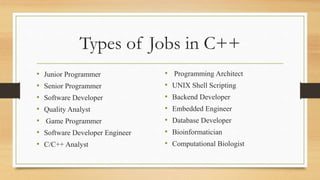 Types of Jobs in C++
• Junior Programmer
• Senior Programmer
• Software Developer
• Quality Analyst
• Game Programmer
• Software Developer Engineer
• C/C++ Analyst
• Programming Architect
• UNIX Shell Scripting
• Backend Developer
• Embedded Engineer
• Database Developer
• Bioinformatician
• Computational Biologist
 