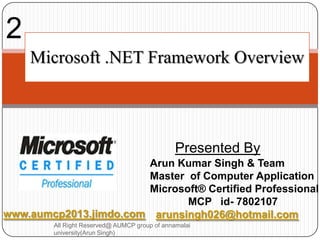 2
    Microsoft .NET Framework Overview




                                               Presented By
                       Arun Kumar Singh & Team
                       Master of Computer Application
                       Microsoft® Certified Professional
                              MCP id- 7802107
www.aumcp2013.jimdo.com arunsingh026@hotmail.com
        All Right Reserved@ AUMCP group of annamalai
        university(Arun Singh)
 