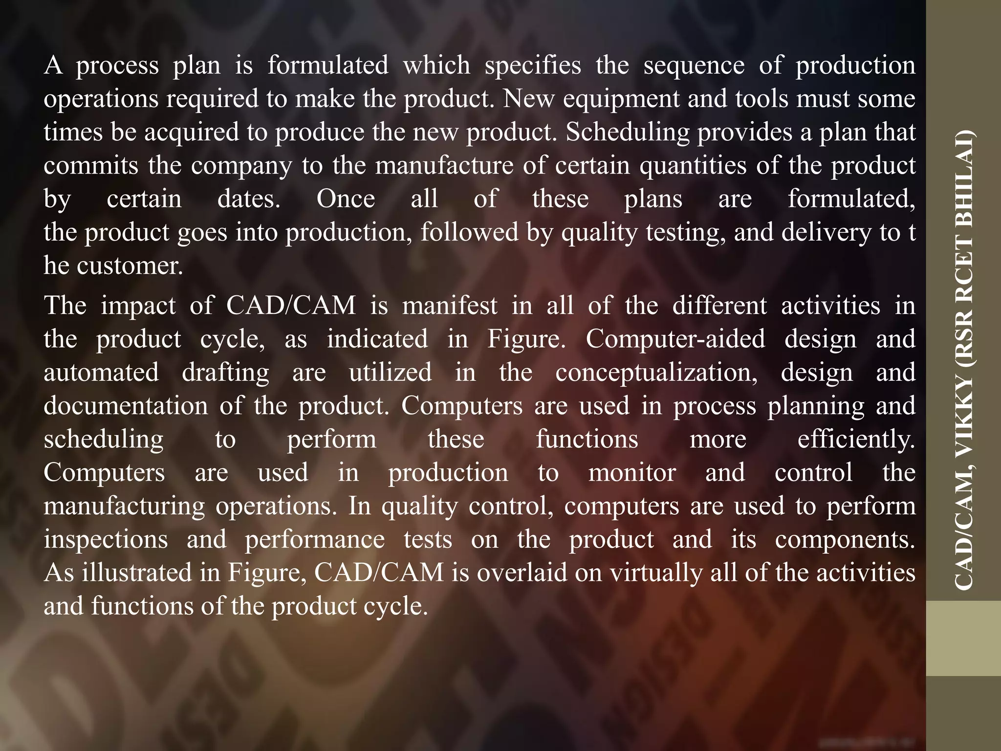 A process plan is formulated which specifies the sequence of production
operations required to make the product. New equipment and tools must some
times be acquired to produce the new product. Scheduling provides a plan that
commits the company to the manufacture of certain quantities of the product
by certain dates. Once all of these plans are formulated,
the product goes into production, followed by quality testing, and delivery to t
he customer.
The impact of CAD/CAM is manifest in all of the different activities in
the product cycle, as indicated in Figure. Computer-aided design and
automated drafting are utilized in the conceptualization, design and
documentation of the product. Computers are used in process planning and
scheduling to perform these functions more efficiently.
Computers are used in production to monitor and control the
manufacturing operations. In quality control, computers are used to perform
inspections and performance tests on the product and its components.
As illustrated in Figure, CAD/CAM is overlaid on virtually all of the activities
and functions of the product cycle.
CAD/CAM,VIKKY(RSRRCETBHILAI)
 