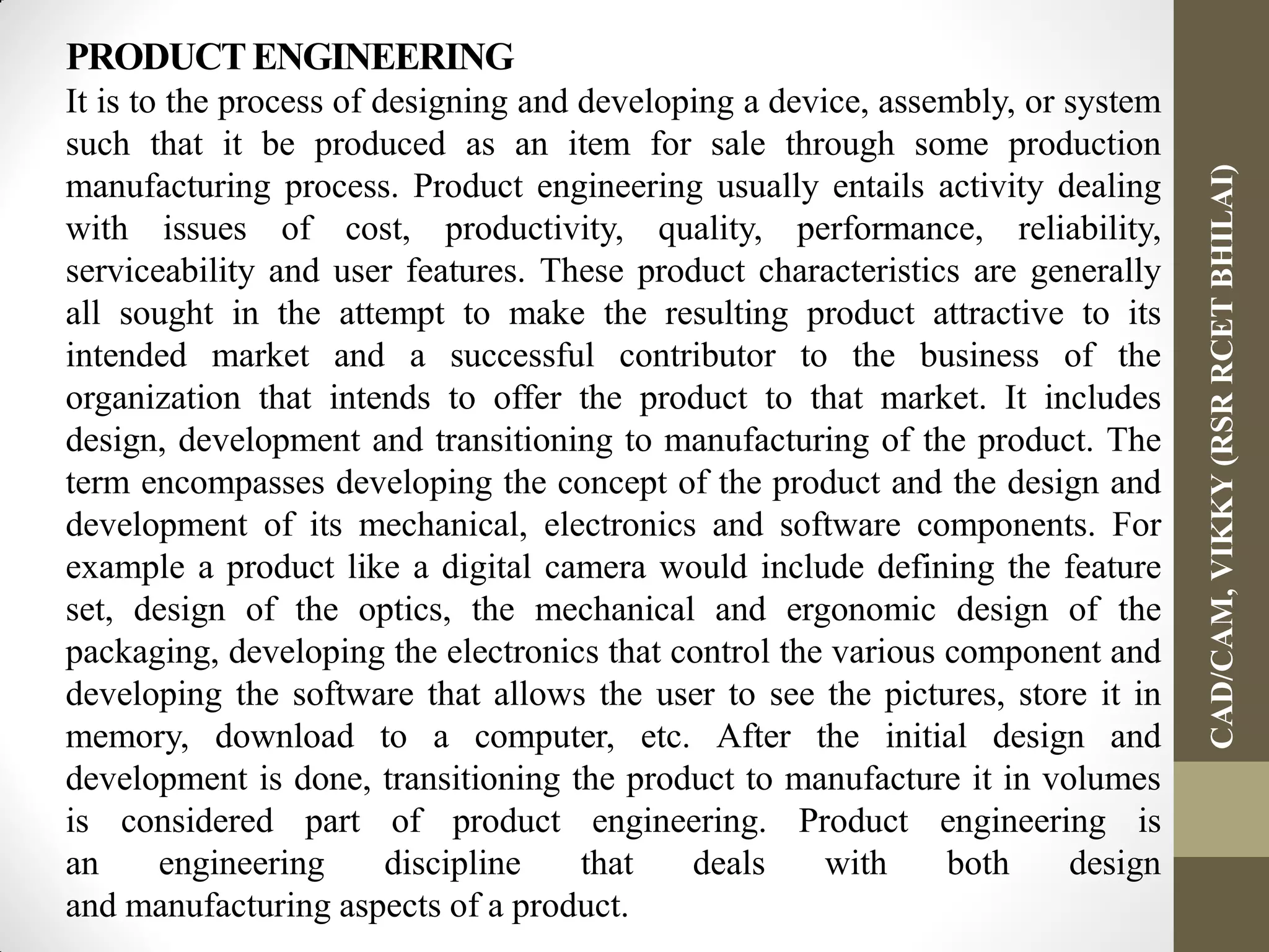 PRODUCTENGINEERING
It is to the process of designing and developing a device, assembly, or system
such that it be produced as an item for sale through some production
manufacturing process. Product engineering usually entails activity dealing
with issues of cost, productivity, quality, performance, reliability,
serviceability and user features. These product characteristics are generally
all sought in the attempt to make the resulting product attractive to its
intended market and a successful contributor to the business of the
organization that intends to offer the product to that market. It includes
design, development and transitioning to manufacturing of the product. The
term encompasses developing the concept of the product and the design and
development of its mechanical, electronics and software components. For
example a product like a digital camera would include defining the feature
set, design of the optics, the mechanical and ergonomic design of the
packaging, developing the electronics that control the various component and
developing the software that allows the user to see the pictures, store it in
memory, download to a computer, etc. After the initial design and
development is done, transitioning the product to manufacture it in volumes
is considered part of product engineering. Product engineering is
an engineering discipline that deals with both design
and manufacturing aspects of a product.
CAD/CAM,VIKKY(RSRRCETBHILAI)
 