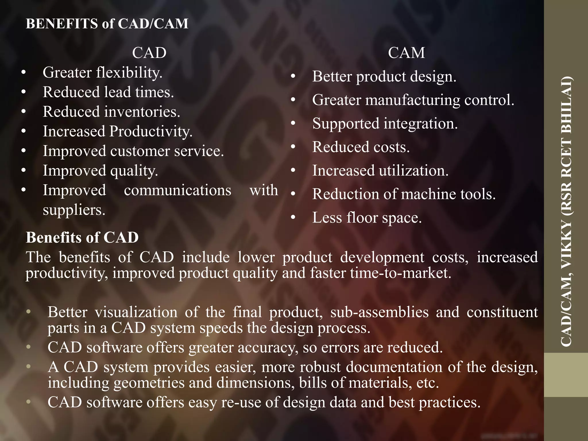 BENEFITS of CAD/CAM
Benefits of CAD
The benefits of CAD include lower product development costs, increased
productivity, improved product quality and faster time-to-market.
• Better visualization of the final product, sub-assemblies and constituent
parts in a CAD system speeds the design process.
• CAD software offers greater accuracy, so errors are reduced.
• A CAD system provides easier, more robust documentation of the design,
including geometries and dimensions, bills of materials, etc.
• CAD software offers easy re-use of design data and best practices.
CAD
• Greater flexibility.
• Reduced lead times.
• Reduced inventories.
• Increased Productivity.
• Improved customer service.
• Improved quality.
• Improved communications with
suppliers.
CAM
• Better product design.
• Greater manufacturing control.
• Supported integration.
• Reduced costs.
• Increased utilization.
• Reduction of machine tools.
• Less floor space.
CAD/CAM,VIKKY(RSRRCETBHILAI)
 