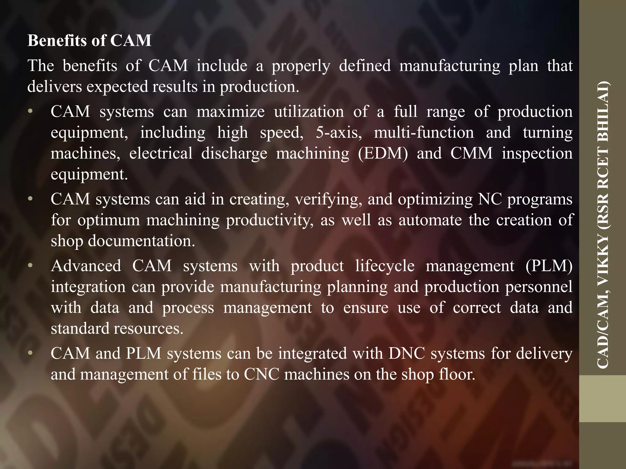 Benefits of CAM
The benefits of CAM include a properly defined manufacturing plan that
delivers expected results in production.
• CAM systems can maximize utilization of a full range of production
equipment, including high speed, 5-axis, multi-function and turning
machines, electrical discharge machining (EDM) and CMM inspection
equipment.
• CAM systems can aid in creating, verifying, and optimizing NC programs
for optimum machining productivity, as well as automate the creation of
shop documentation.
• Advanced CAM systems with product lifecycle management (PLM)
integration can provide manufacturing planning and production personnel
with data and process management to ensure use of correct data and
standard resources.
• CAM and PLM systems can be integrated with DNC systems for delivery
and management of files to CNC machines on the shop floor.
CAD/CAM,VIKKY(RSRRCETBHILAI)
 