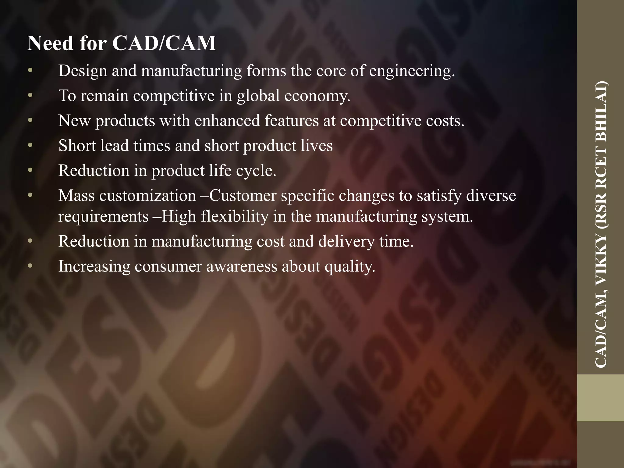 Need for CAD/CAM
• Design and manufacturing forms the core of engineering.
• To remain competitive in global economy.
• New products with enhanced features at competitive costs.
• Short lead times and short product lives
• Reduction in product life cycle.
• Mass customization –Customer specific changes to satisfy diverse
requirements –High flexibility in the manufacturing system.
• Reduction in manufacturing cost and delivery time.
• Increasing consumer awareness about quality.
CAD/CAM,VIKKY(RSRRCETBHILAI)
 