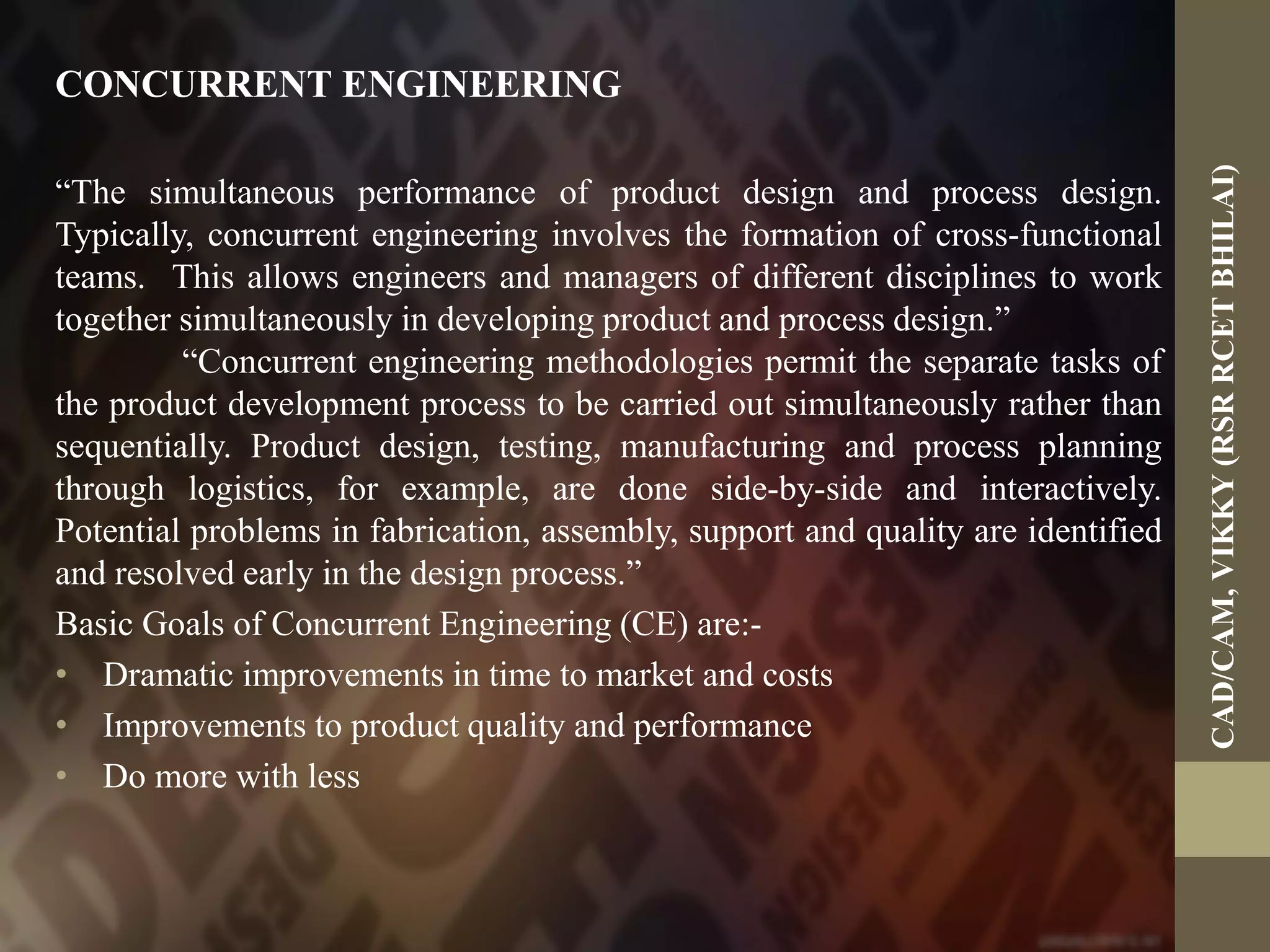 CONCURRENT ENGINEERING
“The simultaneous performance of product design and process design.
Typically, concurrent engineering involves the formation of cross-functional
teams. This allows engineers and managers of different disciplines to work
together simultaneously in developing product and process design.”
“Concurrent engineering methodologies permit the separate tasks of
the product development process to be carried out simultaneously rather than
sequentially. Product design, testing, manufacturing and process planning
through logistics, for example, are done side-by-side and interactively.
Potential problems in fabrication, assembly, support and quality are identified
and resolved early in the design process.”
Basic Goals of Concurrent Engineering (CE) are:-
• Dramatic improvements in time to market and costs
• Improvements to product quality and performance
• Do more with less
CAD/CAM,VIKKY(RSRRCETBHILAI)
 