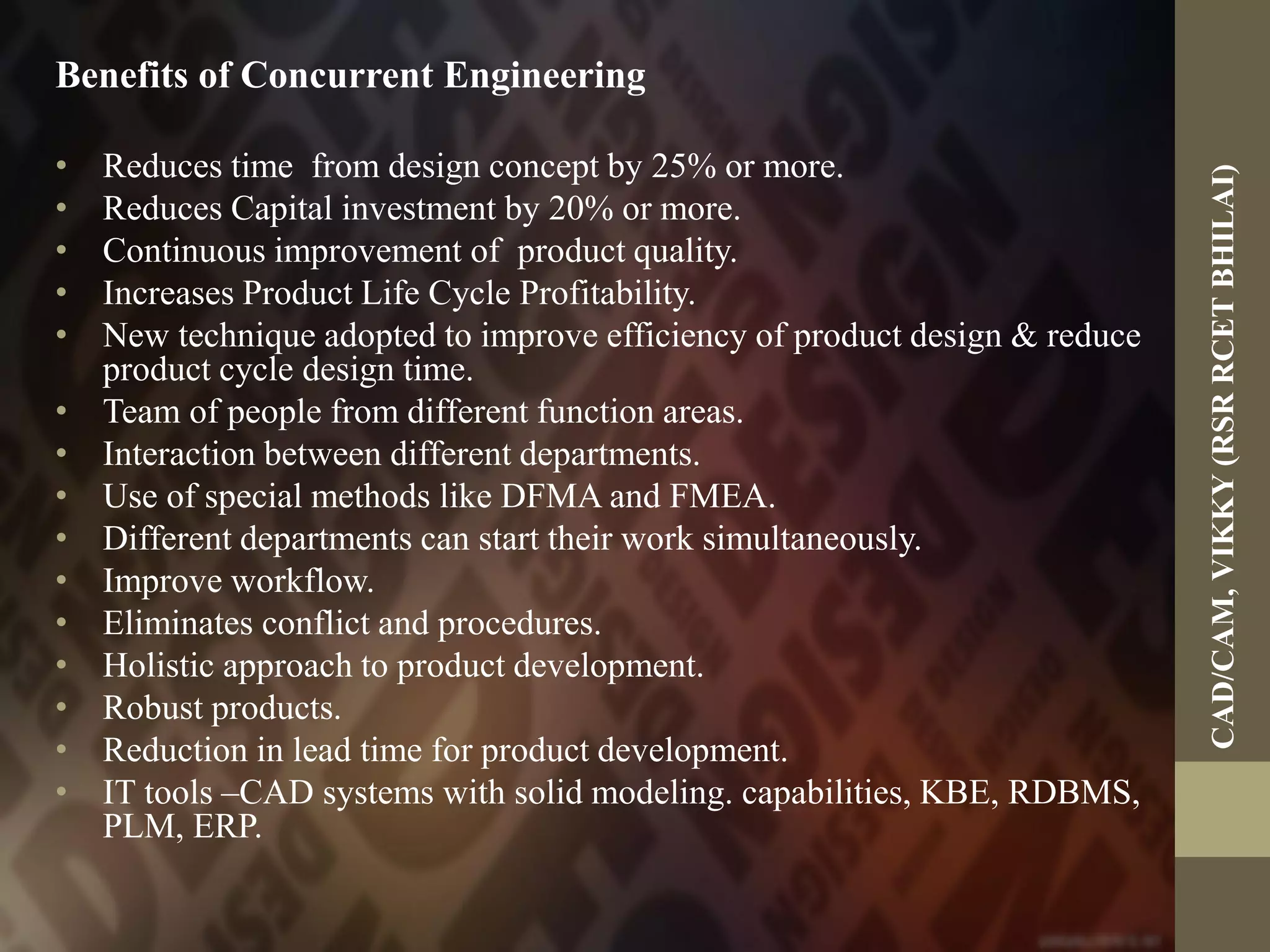 Benefits of Concurrent Engineering
• Reduces time from design concept by 25% or more.
• Reduces Capital investment by 20% or more.
• Continuous improvement of product quality.
• Increases Product Life Cycle Profitability.
• New technique adopted to improve efficiency of product design & reduce
product cycle design time.
• Team of people from different function areas.
• Interaction between different departments.
• Use of special methods like DFMA and FMEA.
• Different departments can start their work simultaneously.
• Improve workflow.
• Eliminates conflict and procedures.
• Holistic approach to product development.
• Robust products.
• Reduction in lead time for product development.
• IT tools –CAD systems with solid modeling. capabilities, KBE, RDBMS,
PLM, ERP.
CAD/CAM,VIKKY(RSRRCETBHILAI)
 