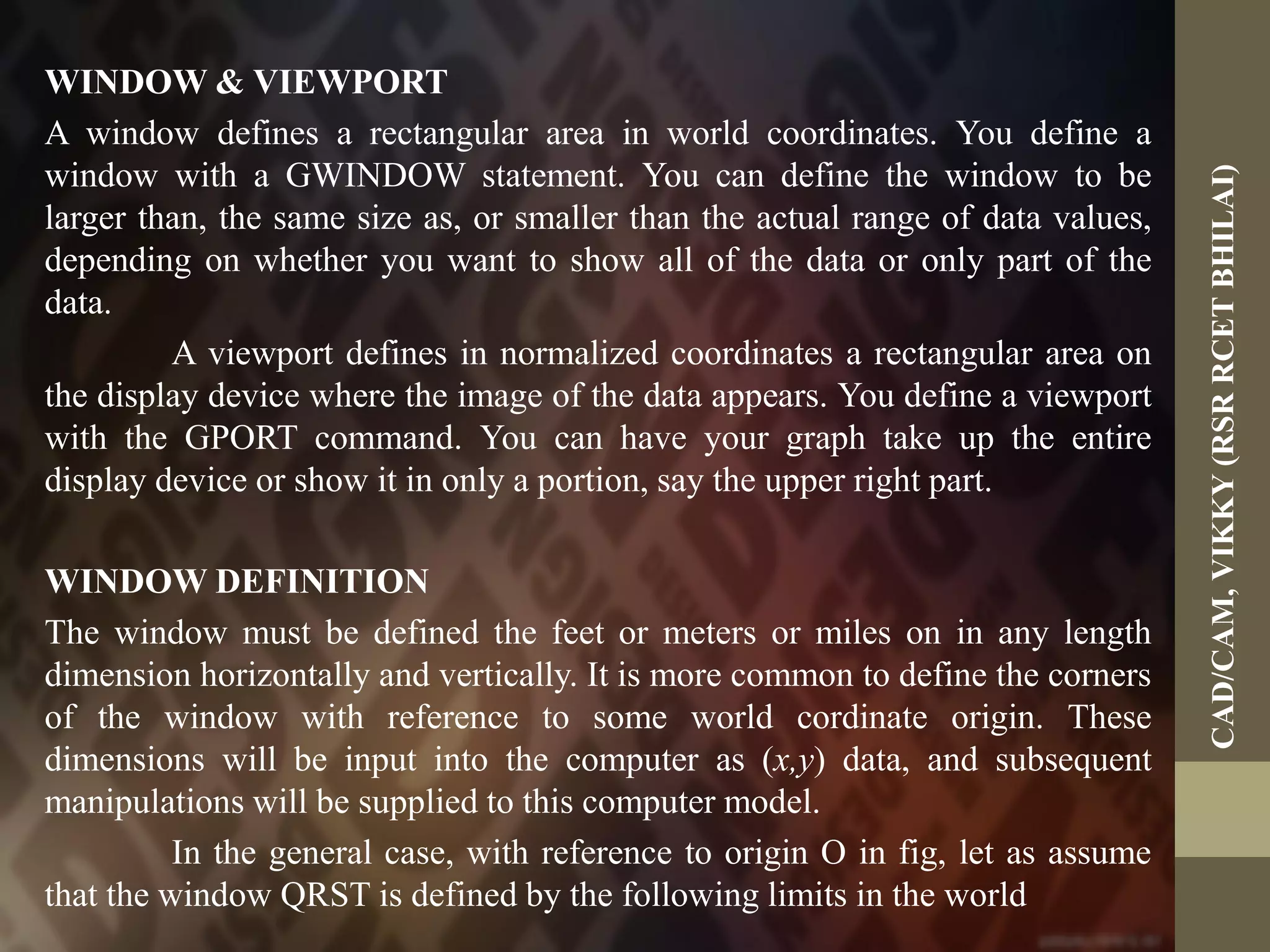 WINDOW & VIEWPORT
A window defines a rectangular area in world coordinates. You define a
window with a GWINDOW statement. You can define the window to be
larger than, the same size as, or smaller than the actual range of data values,
depending on whether you want to show all of the data or only part of the
data.
A viewport defines in normalized coordinates a rectangular area on
the display device where the image of the data appears. You define a viewport
with the GPORT command. You can have your graph take up the entire
display device or show it in only a portion, say the upper right part.
WINDOW DEFINITION
The window must be defined the feet or meters or miles on in any length
dimension horizontally and vertically. It is more common to define the corners
of the window with reference to some world cordinate origin. These
dimensions will be input into the computer as (x,y) data, and subsequent
manipulations will be supplied to this computer model.
In the general case, with reference to origin O in fig, let as assume
that the window QRST is defined by the following limits in the world
CAD/CAM,VIKKY(RSRRCETBHILAI)
 