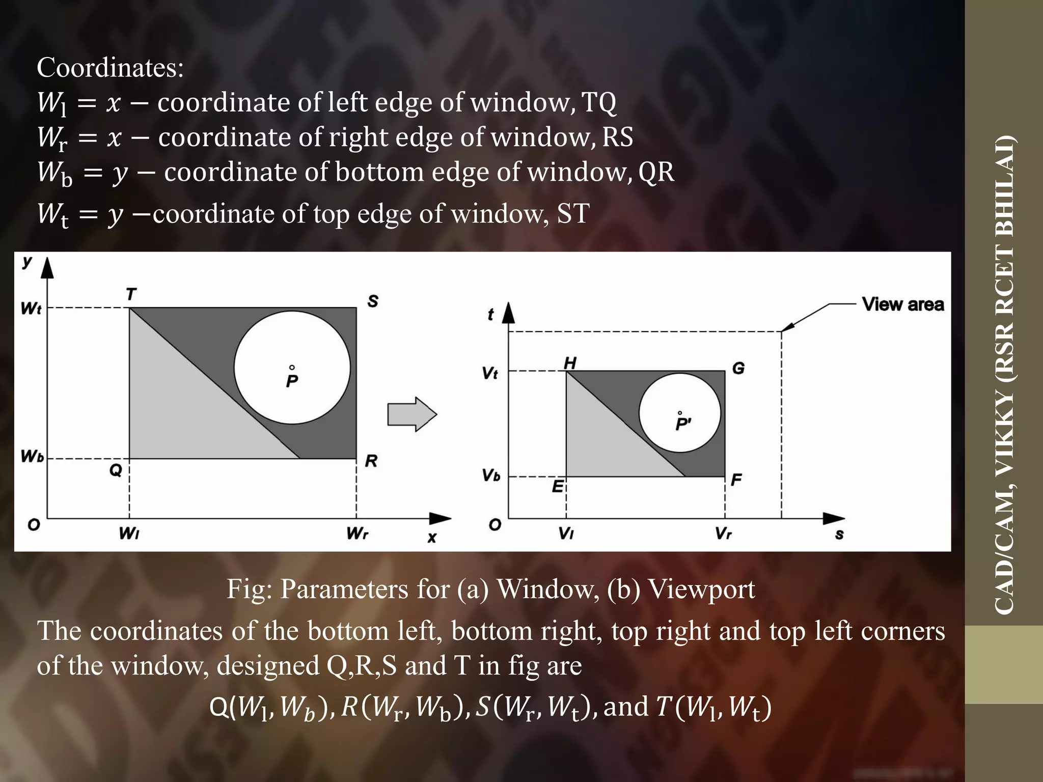 Coordinates:
𝑊l = 𝑥 − coordinate of left edge of window, TQ
𝑊r = 𝑥 − coordinate of right edge of window, RS
𝑊b = 𝑦 − coordinate of bottom edge of window, QR
𝑊t = 𝑦 −coordinate of top edge of window, ST
Fig: Parameters for (a) Window, (b) Viewport
The coordinates of the bottom left, bottom right, top right and top left corners
of the window, designed Q,R,S and T in fig are
Q(𝑊l, 𝑊𝑏), 𝑅 𝑊r, 𝑊b , 𝑆 𝑊r, 𝑊t , and 𝑇(𝑊l, 𝑊t)
CAD/CAM,VIKKY(RSRRCETBHILAI)
 