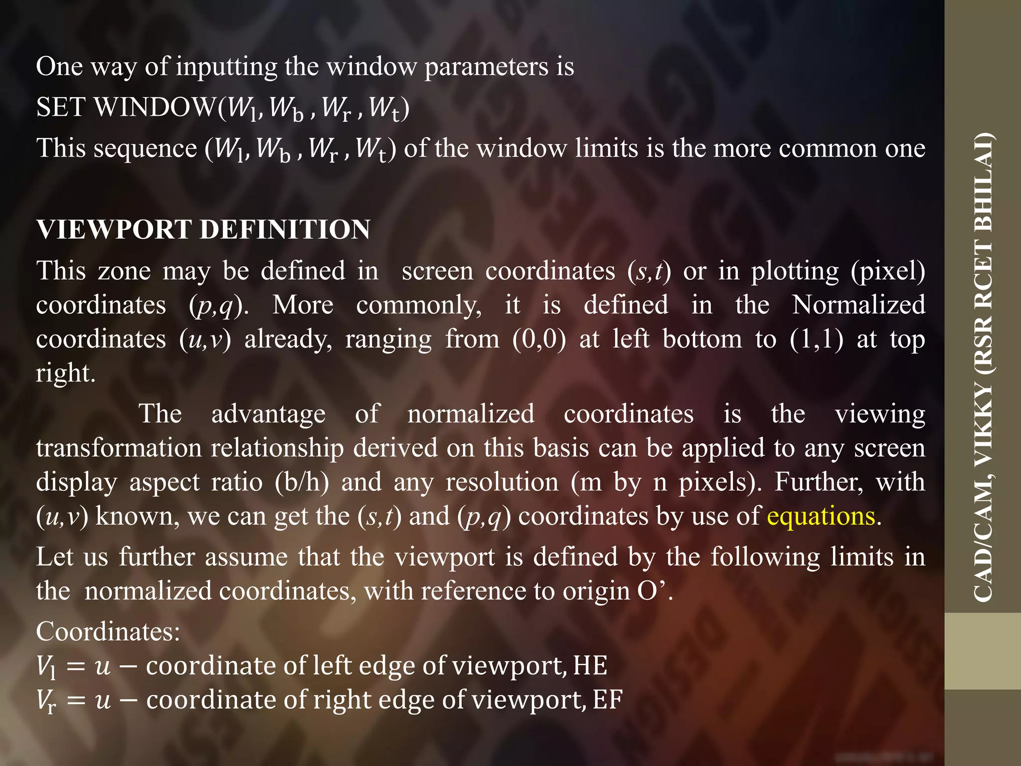 One way of inputting the window parameters is
SET WINDOW(𝑊l, 𝑊b , 𝑊r , 𝑊t)
This sequence (𝑊l, 𝑊b , 𝑊r , 𝑊t) of the window limits is the more common one
VIEWPORT DEFINITION
This zone may be defined in screen coordinates (s,t) or in plotting (pixel)
coordinates (p,q). More commonly, it is defined in the Normalized
coordinates (u,v) already, ranging from (0,0) at left bottom to (1,1) at top
right.
The advantage of normalized coordinates is the viewing
transformation relationship derived on this basis can be applied to any screen
display aspect ratio (b/h) and any resolution (m by n pixels). Further, with
(u,v) known, we can get the (s,t) and (p,q) coordinates by use of equations.
Let us further assume that the viewport is defined by the following limits in
the normalized coordinates, with reference to origin O’.
Coordinates:
𝑉l = 𝑢 − coordinate of left edge of viewport, HE
𝑉r = 𝑢 − coordinate of right edge of viewport, EF
CAD/CAM,VIKKY(RSRRCETBHILAI)
 