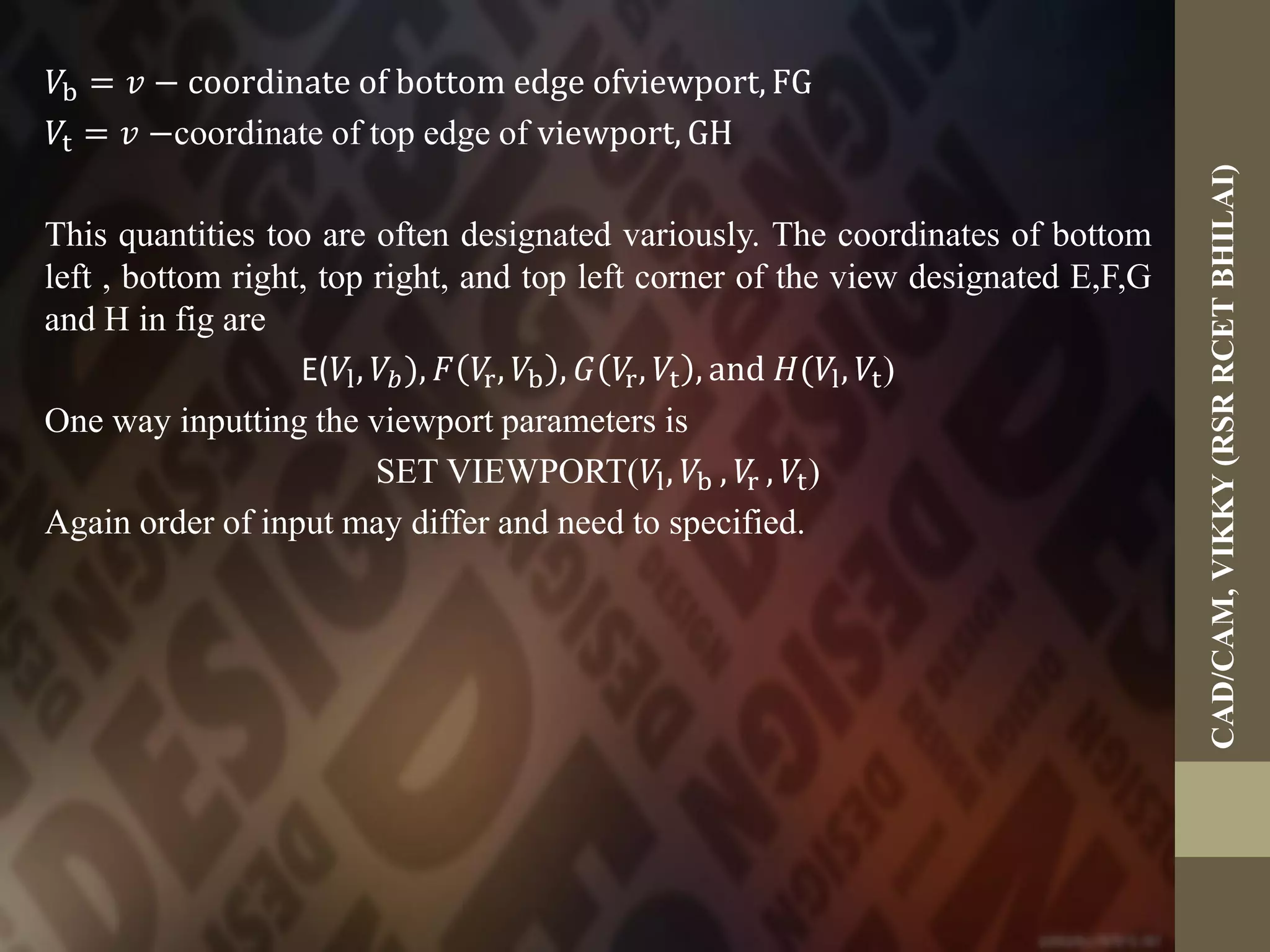 𝑉b = 𝑣 − coordinate of bottom edge ofviewport, FG
𝑉t = 𝑣 −coordinate of top edge of viewport, GH
This quantities too are often designated variously. The coordinates of bottom
left , bottom right, top right, and top left corner of the view designated E,F,G
and H in fig are
E(𝑉l, 𝑉𝑏), 𝐹 𝑉r, 𝑉b , 𝐺 𝑉r, 𝑉t , and 𝐻(𝑉l, 𝑉t)
One way inputting the viewport parameters is
SET VIEWPORT(𝑉l, 𝑉b , 𝑉r , 𝑉t)
Again order of input may differ and need to specified.
CAD/CAM,VIKKY(RSRRCETBHILAI)
 