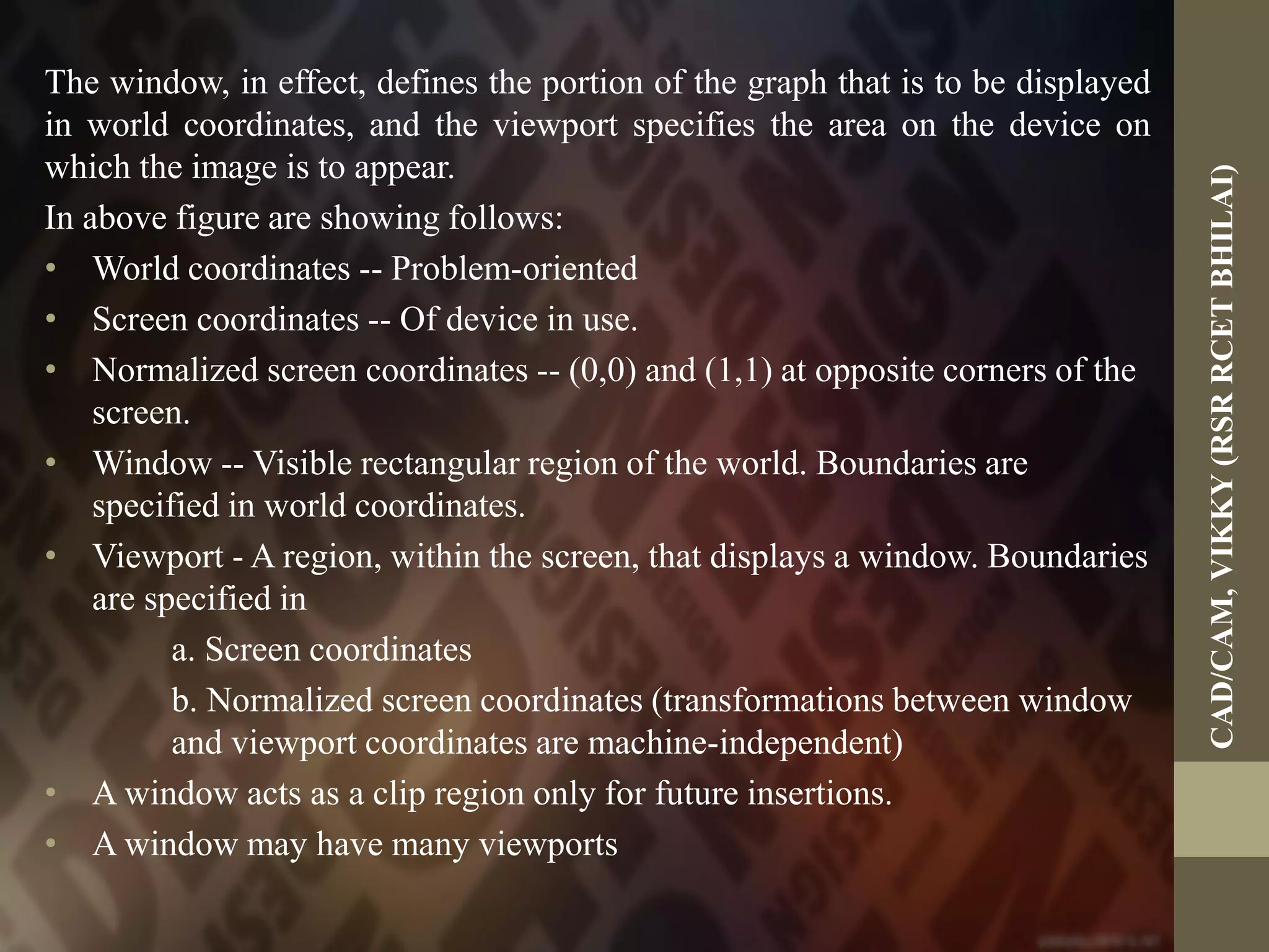 The window, in effect, defines the portion of the graph that is to be displayed
in world coordinates, and the viewport specifies the area on the device on
which the image is to appear.
In above figure are showing follows:
• World coordinates -- Problem-oriented
• Screen coordinates -- Of device in use.
• Normalized screen coordinates -- (0,0) and (1,1) at opposite corners of the
screen.
• Window -- Visible rectangular region of the world. Boundaries are
specified in world coordinates.
• Viewport - A region, within the screen, that displays a window. Boundaries
are specified in
a. Screen coordinates
b. Normalized screen coordinates (transformations between window
and viewport coordinates are machine-independent)
• A window acts as a clip region only for future insertions.
• A window may have many viewports
CAD/CAM,VIKKY(RSRRCETBHILAI)
 