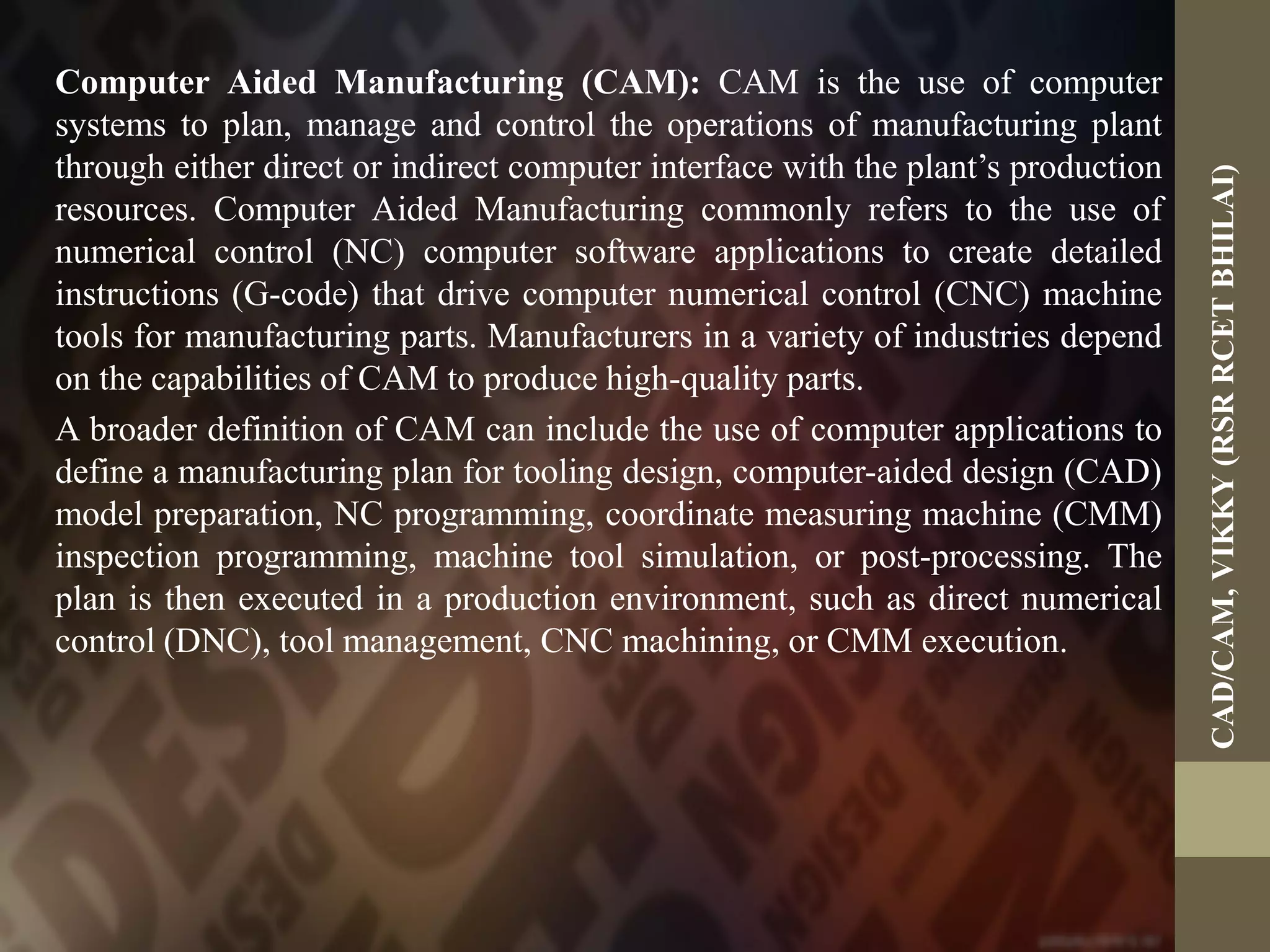 Computer Aided Manufacturing (CAM): CAM is the use of computer
systems to plan, manage and control the operations of manufacturing plant
through either direct or indirect computer interface with the plant’s production
resources. Computer Aided Manufacturing commonly refers to the use of
numerical control (NC) computer software applications to create detailed
instructions (G-code) that drive computer numerical control (CNC) machine
tools for manufacturing parts. Manufacturers in a variety of industries depend
on the capabilities of CAM to produce high-quality parts.
A broader definition of CAM can include the use of computer applications to
define a manufacturing plan for tooling design, computer-aided design (CAD)
model preparation, NC programming, coordinate measuring machine (CMM)
inspection programming, machine tool simulation, or post-processing. The
plan is then executed in a production environment, such as direct numerical
control (DNC), tool management, CNC machining, or CMM execution.
CAD/CAM,VIKKY(RSRRCETBHILAI)
 