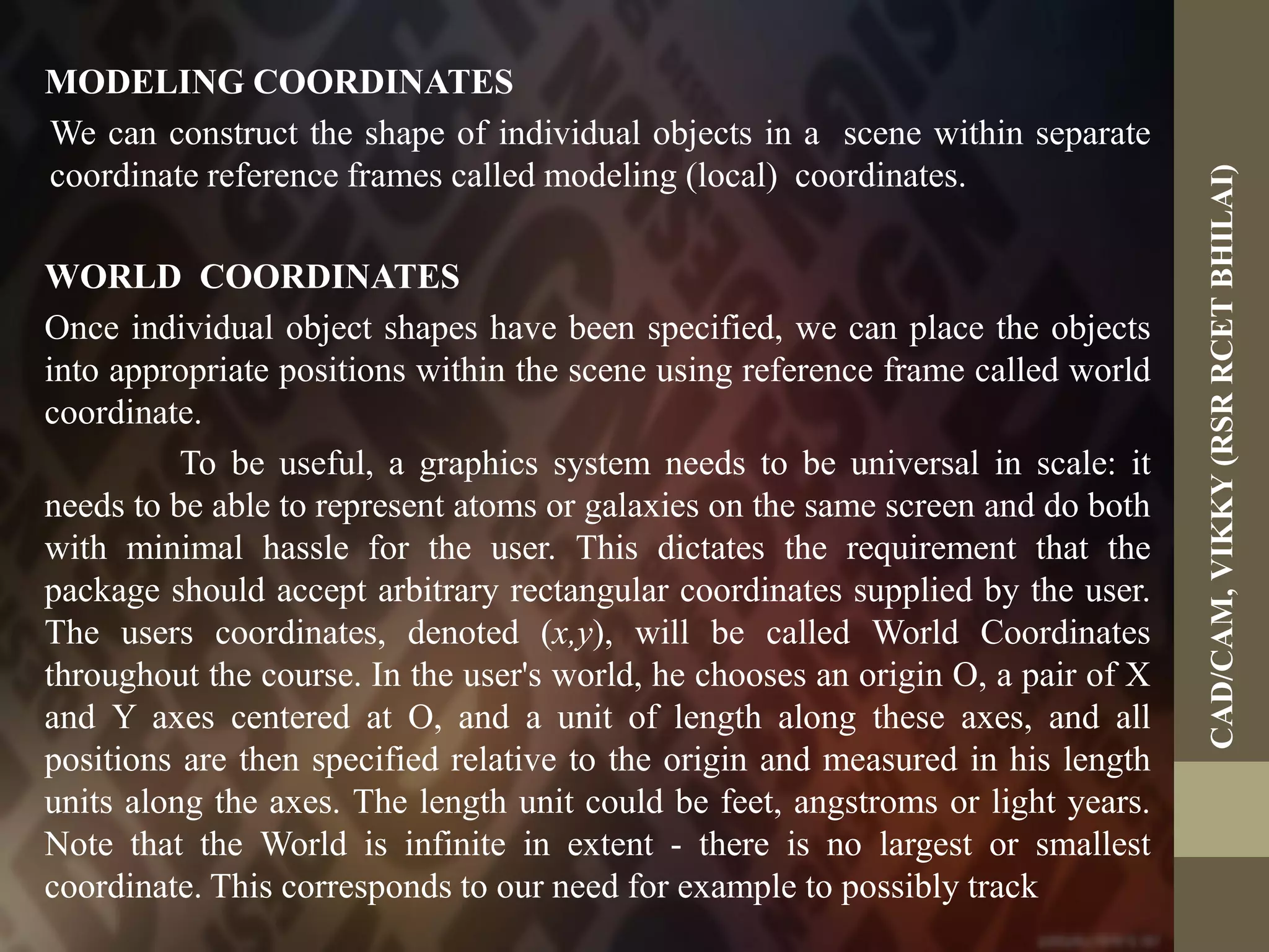 MODELING COORDINATES
We can construct the shape of individual objects in a scene within separate
coordinate reference frames called modeling (local) coordinates.
WORLD COORDINATES
Once individual object shapes have been specified, we can place the objects
into appropriate positions within the scene using reference frame called world
coordinate.
To be useful, a graphics system needs to be universal in scale: it
needs to be able to represent atoms or galaxies on the same screen and do both
with minimal hassle for the user. This dictates the requirement that the
package should accept arbitrary rectangular coordinates supplied by the user.
The users coordinates, denoted (x,y), will be called World Coordinates
throughout the course. In the user's world, he chooses an origin O, a pair of X
and Y axes centered at O, and a unit of length along these axes, and all
positions are then specified relative to the origin and measured in his length
units along the axes. The length unit could be feet, angstroms or light years.
Note that the World is infinite in extent - there is no largest or smallest
coordinate. This corresponds to our need for example to possibly track
CAD/CAM,VIKKY(RSRRCETBHILAI)
 