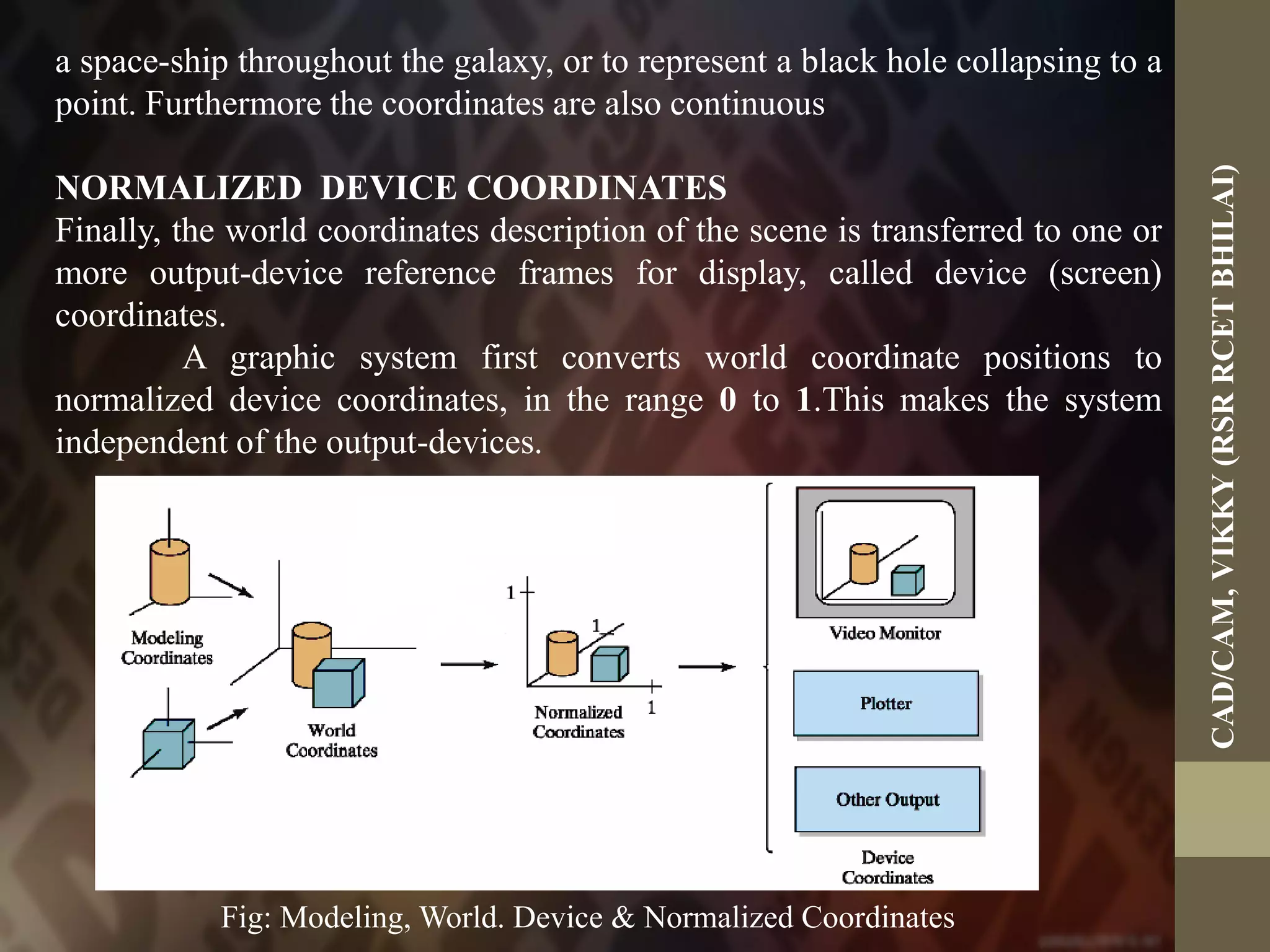 Fig: Modeling, World. Device & Normalized Coordinates
a space-ship throughout the galaxy, or to represent a black hole collapsing to a
point. Furthermore the coordinates are also continuous
NORMALIZED DEVICE COORDINATES
Finally, the world coordinates description of the scene is transferred to one or
more output-device reference frames for display, called device (screen)
coordinates.
A graphic system first converts world coordinate positions to
normalized device coordinates, in the range 0 to 1.This makes the system
independent of the output-devices.
CAD/CAM,VIKKY(RSRRCETBHILAI)
 