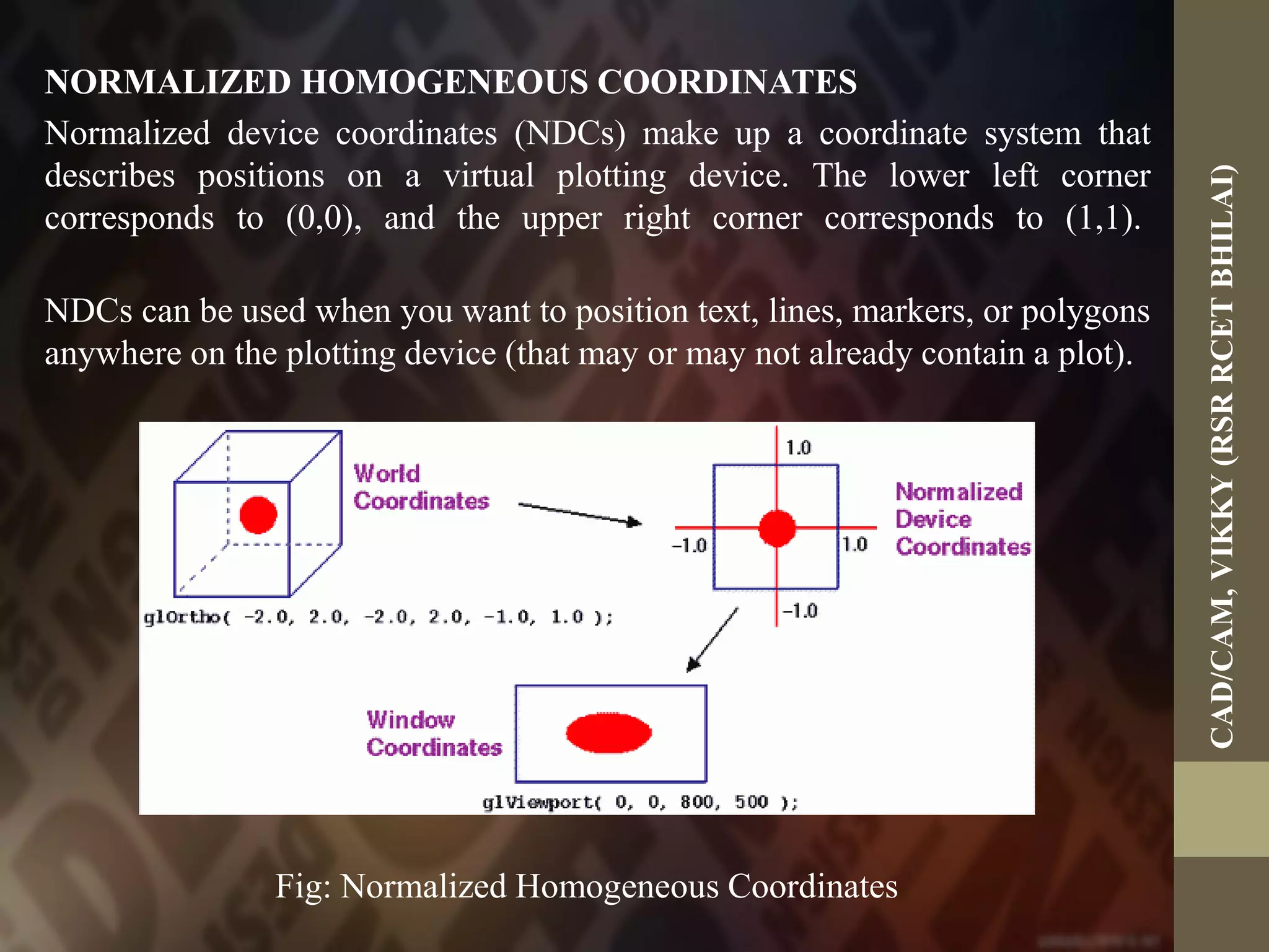 NORMALIZED HOMOGENEOUS COORDINATES
Normalized device coordinates (NDCs) make up a coordinate system that
describes positions on a virtual plotting device. The lower left corner
corresponds to (0,0), and the upper right corner corresponds to (1,1).
NDCs can be used when you want to position text, lines, markers, or polygons
anywhere on the plotting device (that may or may not already contain a plot).
Fig: Normalized Homogeneous Coordinates
CAD/CAM,VIKKY(RSRRCETBHILAI)
 