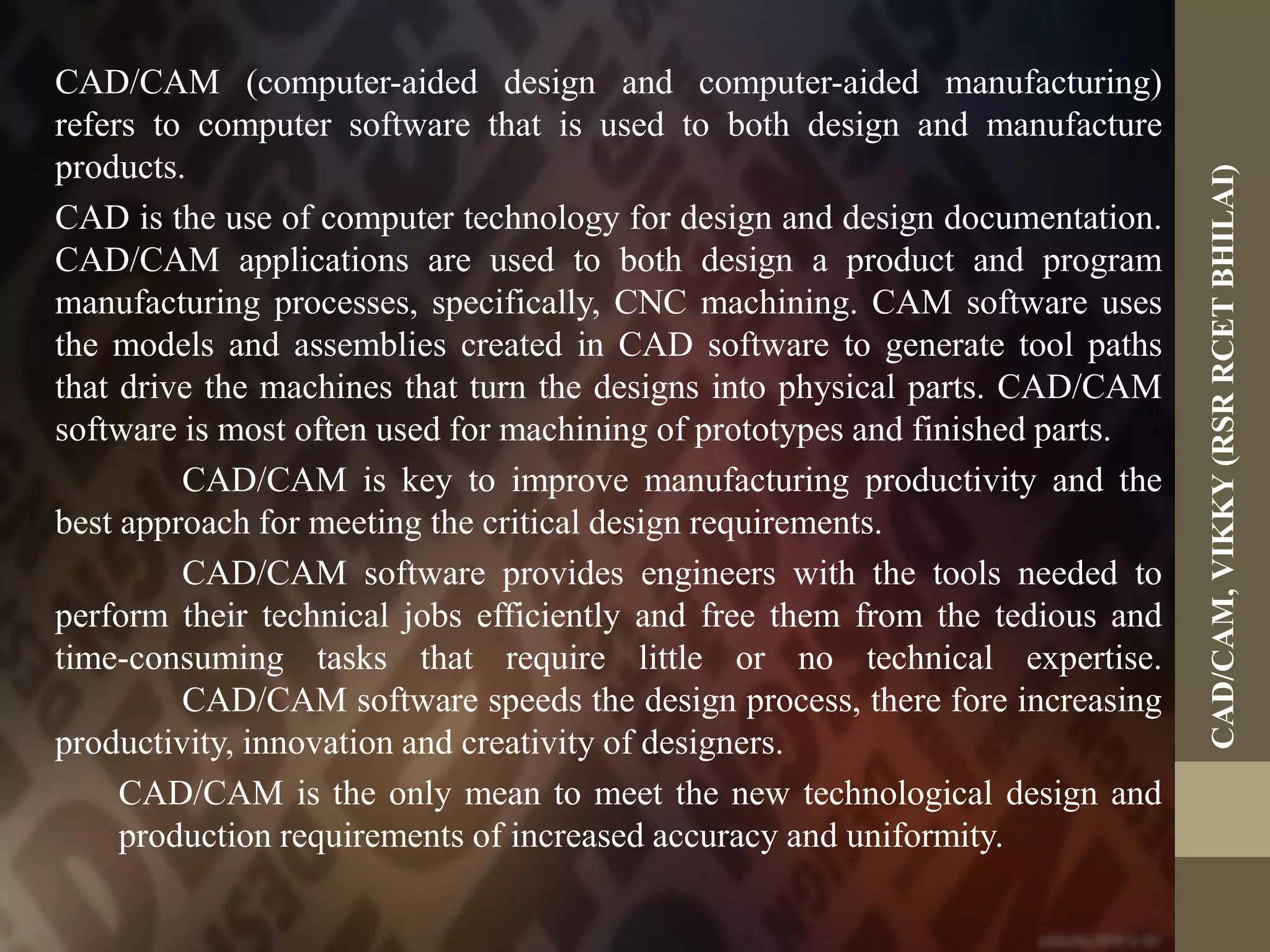 CAD/CAM (computer-aided design and computer-aided manufacturing)
refers to computer software that is used to both design and manufacture
products.
CAD is the use of computer technology for design and design documentation.
CAD/CAM applications are used to both design a product and program
manufacturing processes, specifically, CNC machining. CAM software uses
the models and assemblies created in CAD software to generate tool paths
that drive the machines that turn the designs into physical parts. CAD/CAM
software is most often used for machining of prototypes and finished parts.
CAD/CAM is key to improve manufacturing productivity and the
best approach for meeting the critical design requirements.
CAD/CAM software provides engineers with the tools needed to
perform their technical jobs efficiently and free them from the tedious and
time-consuming tasks that require little or no technical expertise.
CAD/CAM software speeds the design process, there fore increasing
productivity, innovation and creativity of designers.
CAD/CAM is the only mean to meet the new technological design and
production requirements of increased accuracy and uniformity.
CAD/CAM,VIKKY(RSRRCETBHILAI)
 