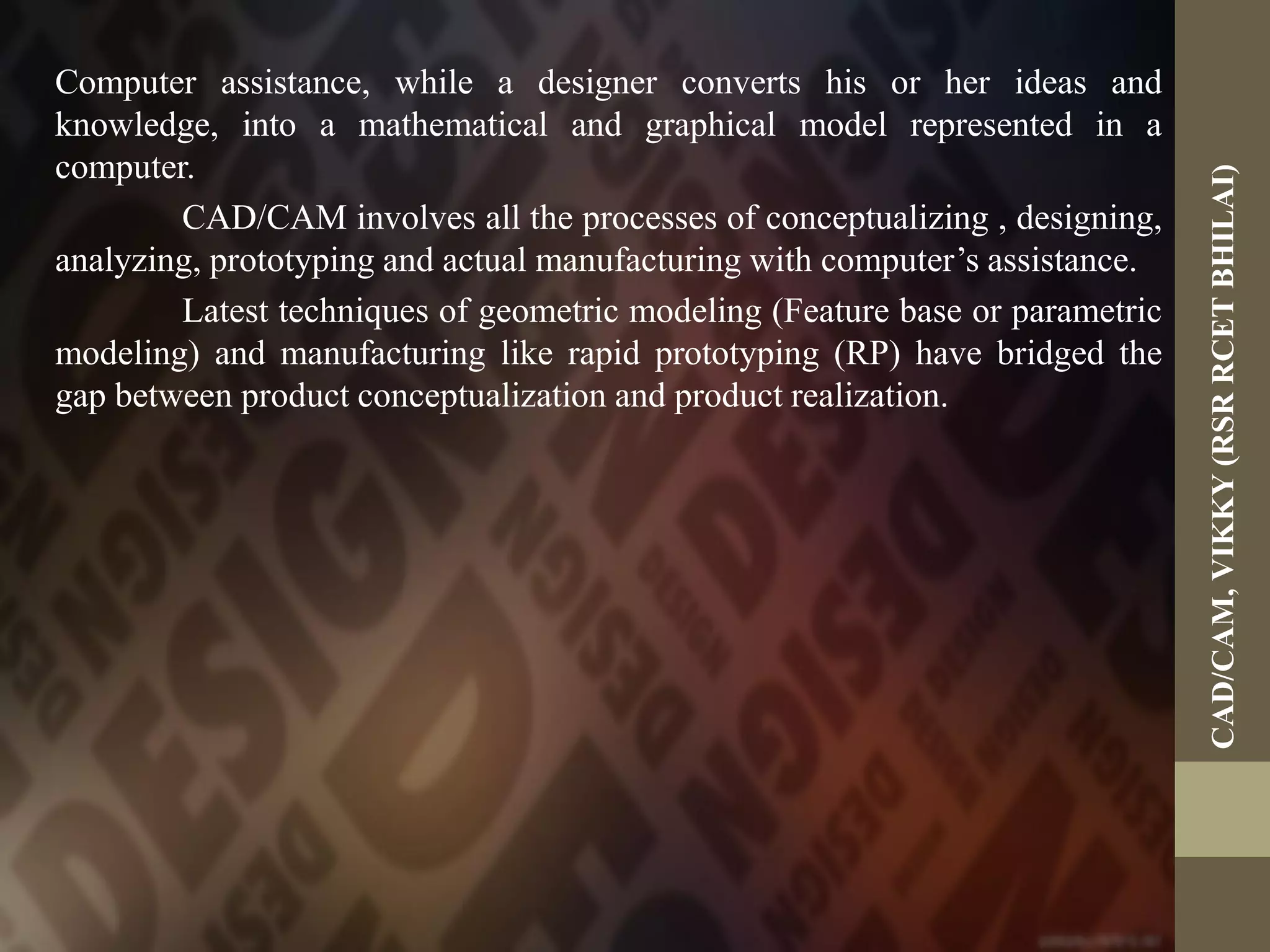 Computer assistance, while a designer converts his or her ideas and
knowledge, into a mathematical and graphical model represented in a
computer.
CAD/CAM involves all the processes of conceptualizing , designing,
analyzing, prototyping and actual manufacturing with computer’s assistance.
Latest techniques of geometric modeling (Feature base or parametric
modeling) and manufacturing like rapid prototyping (RP) have bridged the
gap between product conceptualization and product realization.
CAD/CAM,VIKKY(RSRRCETBHILAI)
 