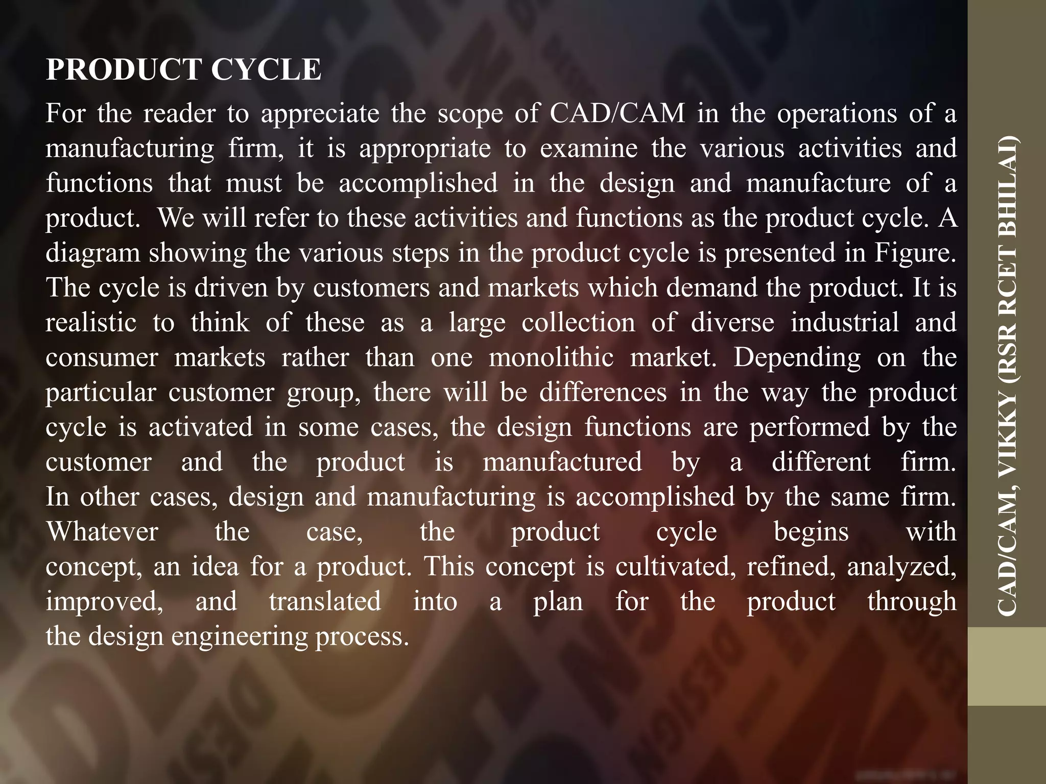PRODUCT CYCLE
For the reader to appreciate the scope of CAD/CAM in the operations of a
manufacturing firm, it is appropriate to examine the various activities and
functions that must be accomplished in the design and manufacture of a
product. We will refer to these activities and functions as the product cycle. A
diagram showing the various steps in the product cycle is presented in Figure.
The cycle is driven by customers and markets which demand the product. It is
realistic to think of these as a large collection of diverse industrial and
consumer markets rather than one monolithic market. Depending on the
particular customer group, there will be differences in the way the product
cycle is activated in some cases, the design functions are performed by the
customer and the product is manufactured by a different firm.
In other cases, design and manufacturing is accomplished by the same firm.
Whatever the case, the product cycle begins with
concept, an idea for a product. This concept is cultivated, refined, analyzed,
improved, and translated into a plan for the product through
the design engineering process.
CAD/CAM,VIKKY(RSRRCETBHILAI)
 