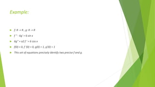 Example:
 f: R -> R , g: R -> R
 f '' - 6g' = 6 sin x
 6g'' + a2 f ' = 6 cos x
 f(0) = 0, f '(0) = 0, g(0) = 1, g'(0) = 1
 This set of equations precisely identify two precise f and g.
 