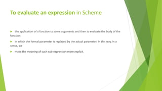 To evaluate an expression in Scheme
 the application of a function to some arguments and then to evaluate the body of the
function
 in which the formal parameter is replaced by the actual parameter. In this way, in a
sense, we
 make the meaning of such sub-expression more explicit.
 