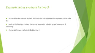 Example: let us evaluate Inctwo 3
 Inctwo 3 Inctwo is a user defined function, and it is applied to an argument, so we take
the
 body of the function, replace the formal parameter n by the actual parameter 3,
obtaining
 3+2, and then we evaluate 3+2 obtaining 5
 
