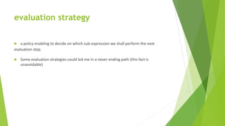 evaluation strategy
 a policy enabling to decide on which sub-expression we shall perform the next
evaluation step.
 Some evaluation strategies could led me in a never ending path (this fact is
unavoidable)
 