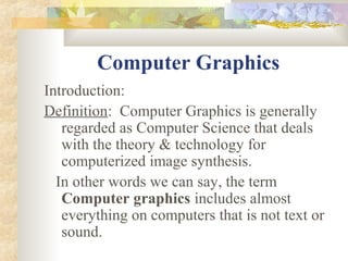 Computer Graphics
Introduction:
Definition: Computer Graphics is generally
   regarded as Computer Science that deals
   with the theory & technology for
   computerized image synthesis.
  In other words we can say, the term
   Computer graphics includes almost
   everything on computers that is not text or
   sound.
 
