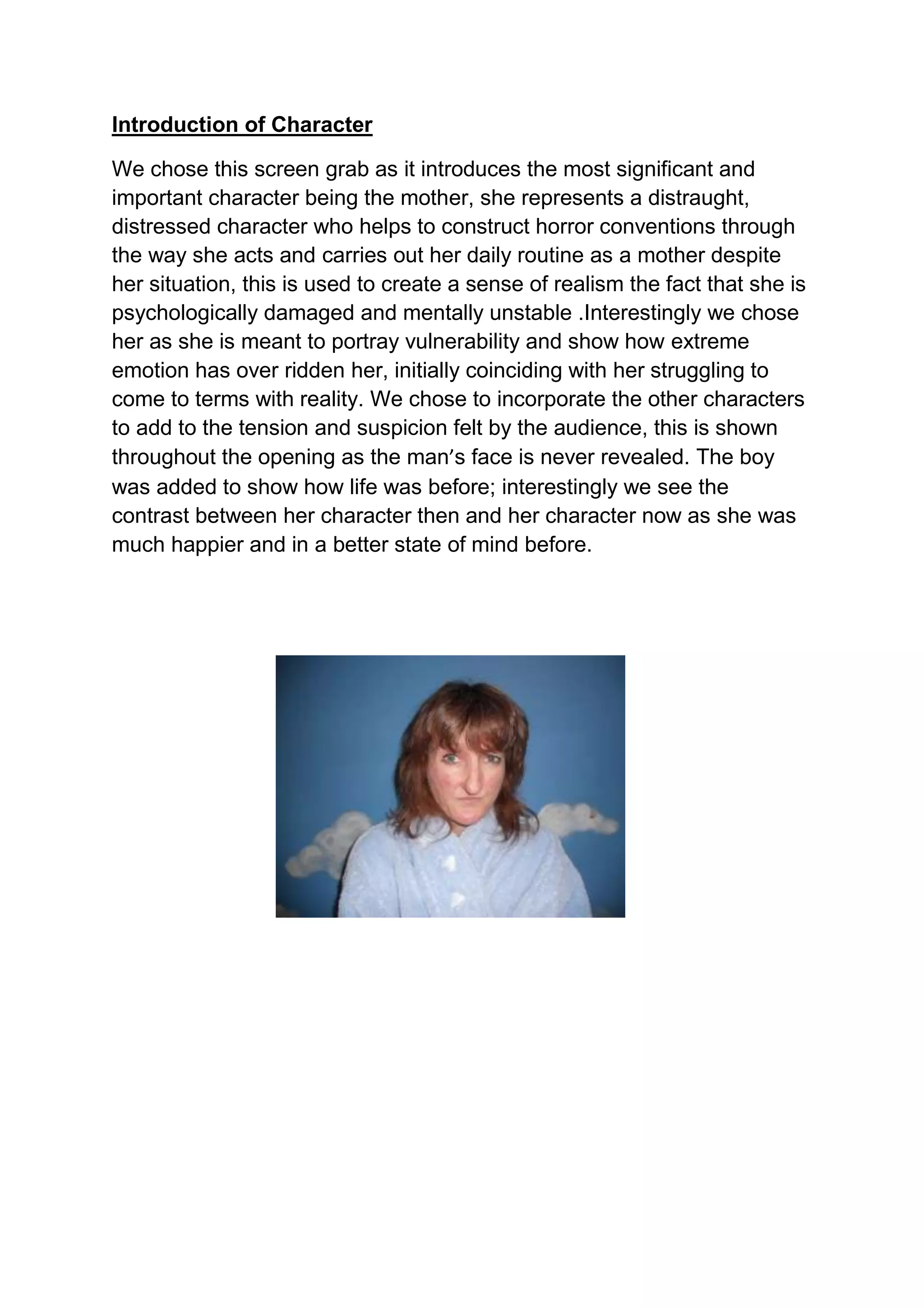 Introduction of Character<br />We chose this screen grab as it introduces the most significant and important character being the mother, she represents a distraught, distressed character who helps to construct horror conventions through the way she acts and carries out her daily routine as a mother despite her situation, this is used to create a sense of realism the fact that she is psychologically damaged and mentally unstable . Interestingly we chose her as she is meant to portray vulnerability and show how extreme emotion has over ridden her, initially coinciding with her struggling to come to terms with reality. We chose to incorporate the other characters to add to the tension and suspicion felt by the audience, this is shown throughout the opening as the man’s face is never revealed. The boy was added to show how life was before; interestingly we see the contrast between her character then and her character now as she was much happier and in a better state of mind before. <br />1343025652780001057275633412500<br />