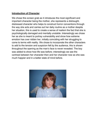 Introduction of Character<br />We chose this screen grab as it introduces the most significant and important character being the mother, she represents a distraught, distressed character who helps to construct horror conventions through the way she acts and carries out her daily routine as a mother despite her situation, this is used to create a sense of realism the fact that she is psychologically damaged and mentally unstable . Interestingly we chose her as she is meant to portray vulnerability and show how extreme emotion has over ridden her, initially coinciding with her struggling to come to terms with reality. We chose to incorporate the other characters to add to the tension and suspicion felt by the audience, this is shown throughout the opening as the man’s face is never revealed. The boy was added to show how life was before; interestingly we see the contrast between her character then and her character now as she was much happier and in a better state of mind before. <br />1343025652780001057275633412500<br />