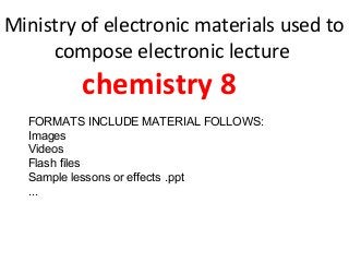 Ministry of electronic materials used to
compose electronic lecture
chemistry 8
FORMATS INCLUDE MATERIAL FOLLOWS:
Images
Videos
Flash files
Sample lessons or effects .ppt
...
 