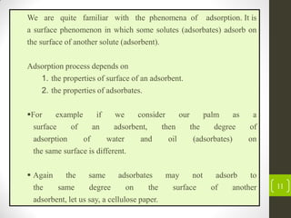 11
We are quite familiar with the phenomena of adsorption. It is
a surface phenomenon in which some solutes (adsorbates) adsorb on
the surface of another solute (adsorbent).
Adsorption process depends on
1. the properties of surface of an adsorbent.
2. the properties of adsorbates.
For example if we consider our palm as a
surface of an adsorbent, then the degree of
adsorption of water and oil (adsorbates) on
the same surface is different.
 Again the same adsorbates may not adsorb to
the same degree on the surface of another
adsorbent, let us say, a cellulose paper.
 