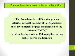 12
Then we have the answer to the second question.
“The five solutes have different migration
velocities across the column of CaCO3, because
they have different degrees of adsorption on the
surface of CaCO3”
Carotene having least and Chlorophyll –b having
highest degree of adsorption
 