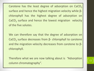 13
Carotene has the least degree of adsorption on CaCO3
surface and hence the highest migration velocity while β-
chlorophyll has the highest degree of adsorption on
CaCO3 surface and hence the lowest migration velocity
of the five solutes.
We can therefore say that the degree of adsorption on
CaCO3 surface decreases from β- chlorophyll to carotene
and the migration velocity decreases from carotene to β-
chlorophyll.
Therefore what we are now talking about is “Adsorption
column chromatography”.
 