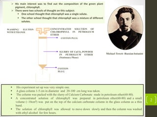 2
COTTON
PLUG
SLURRY OF CaCO3 POWDER
IN PETROLEUM ETHER
(Stationary Phase)
COTTON PLUG
CONCENTRATED SOLUTION OF
CHLOROPHYLL IN PETROLEUM
ETHER
WASHING/ ELUTION
WITH ETHANOL
 His experiment set up was very simple one.
 A glass column 1-5 cm in diameter and 20-100 cm long was taken.
 The column was packed with the slurry of Calcium Carbonate made in petroleum ether(60-80).
 A concentrated solution of chlorophyll was prepared in petroleum ether(60-80) and a small
volume (~10cm3) was put on the top of the calcium carbonate column in the glass column as a thin
band.
 The solution of chlorophyll was allowed to move down slowly and then the column was washed
with ethyl alcohol for few hours.
Michael Tswett -Russian botanist
 His main interest was to find out the composition of the green plant
pigment, chlorophyll.
 There were two schools of thought on this subject:
 One school thought that chlorophyll was a single solute.
 The other school thought that chlorophyll was a mixture of different
solutes.
 