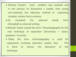 5
 Michael Tswett’s main problem was resolved and
in the process he discovered a simple, time saving
and relatively less laborious method of separating
complex solutes from a mixture.
 He visualized the coloured bands from
chlorophyll as coloured writing.
 Michael Tswett coined the term “Chromatography for this
new technique of separation (Chromatus = colour,
graphein = to write)
 Today the term chromatography is used for
separations involving colourless solutes also. This
is done to honour the discoverer of the
technique.
 