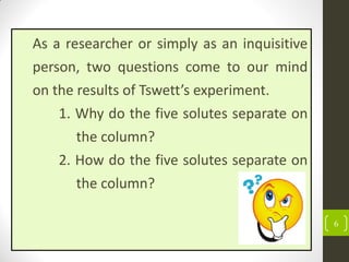 6
As a researcher or simply as an inquisitive
person, two questions come to our mind
on the results of Tswett’s experiment.
1. Why do the five solutes separate on
the column?
2. How do the five solutes separate on
the column?
 