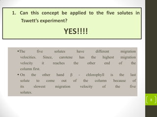 8
1. Can this concept be applied to the five solutes in
Tswett’s experiment?
YES!!!!
The five solutes have different migration
velocities. Since, carotene has the highest migration
velocity it reaches the other end of the
column first.
 On the other hand β - chlorophyll is the last
solute to come out of the column because of
its slowest migration velocity of the five
solutes.
 