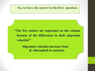 9
So, we have the answer to the first question.
Migration velocities increase from
β- chlorophyll to carotene.
“The five solutes are separated on the column
because of the differences in their migration
velocities”
 