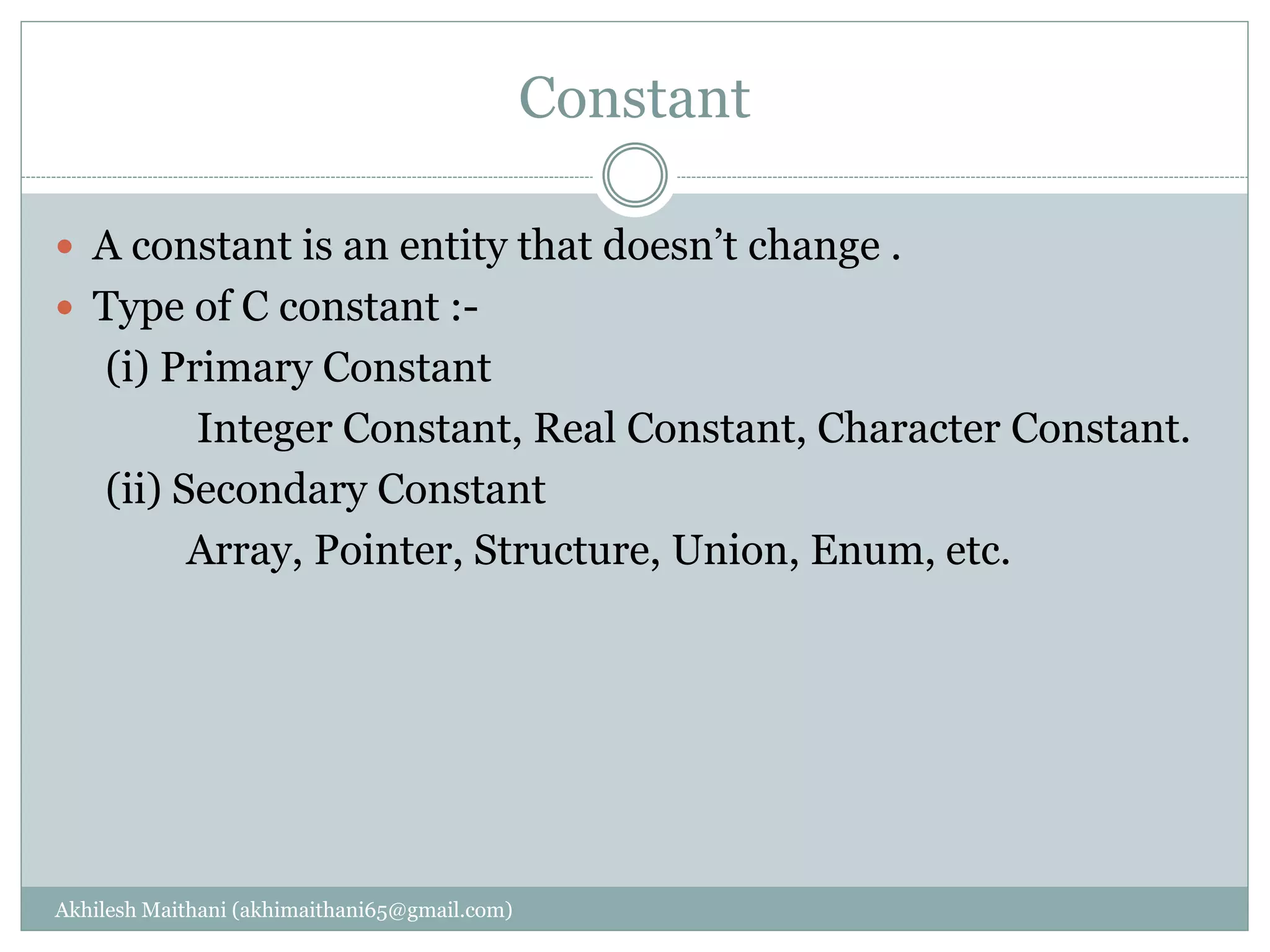 Constant
Akhilesh Maithani (akhimaithani65@gmail.com)
 A constant is an entity that doesn’t change .
 Type of C constant :-
(i) Primary Constant
Integer Constant, Real Constant, Character Constant.
(ii) Secondary Constant
Array, Pointer, Structure, Union, Enum, etc.
 