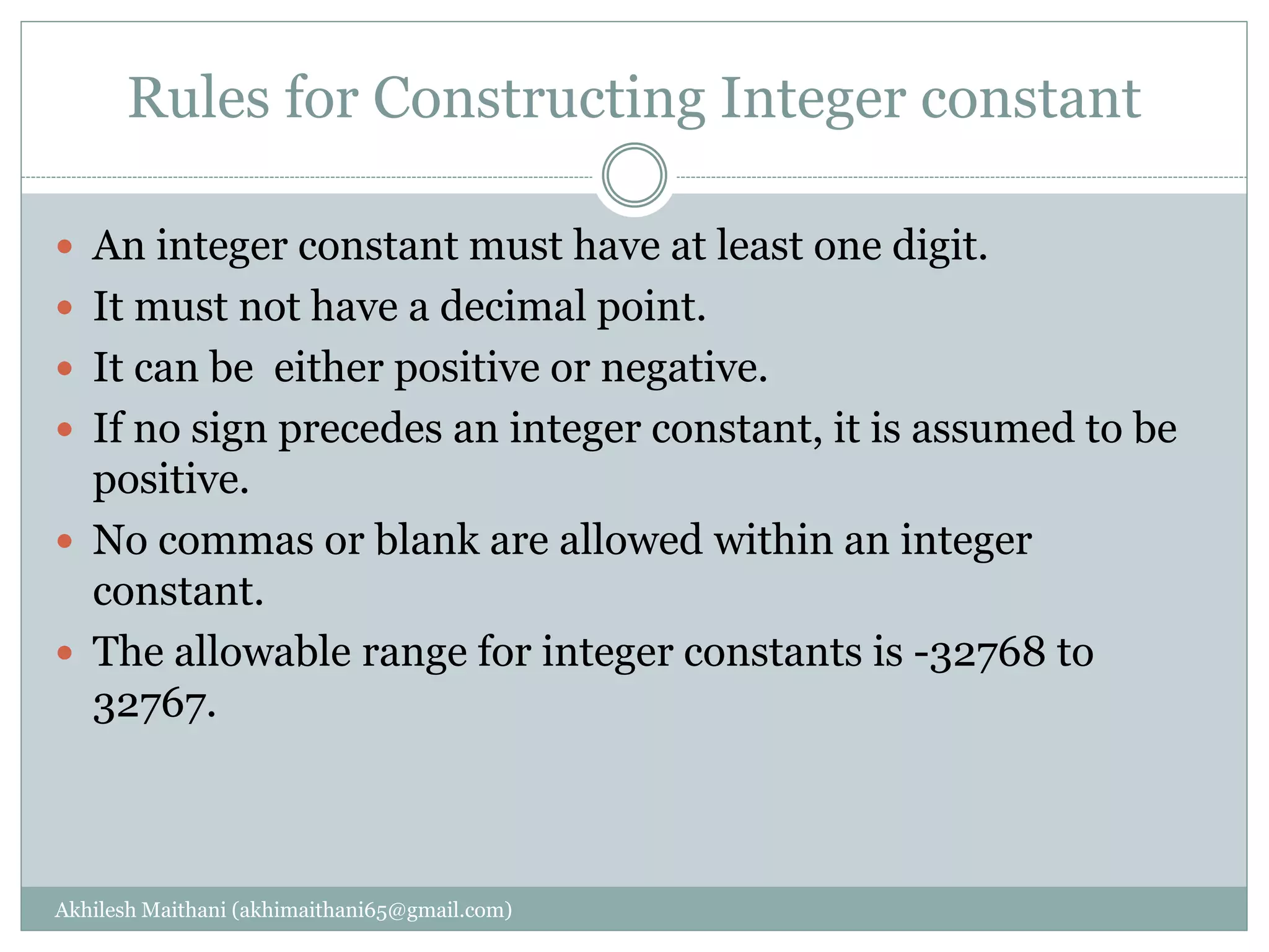 Rules for Constructing Integer constant
Akhilesh Maithani (akhimaithani65@gmail.com)
 An integer constant must have at least one digit.
 It must not have a decimal point.
 It can be either positive or negative.
 If no sign precedes an integer constant, it is assumed to be
positive.
 No commas or blank are allowed within an integer
constant.
 The allowable range for integer constants is -32768 to
32767.
 