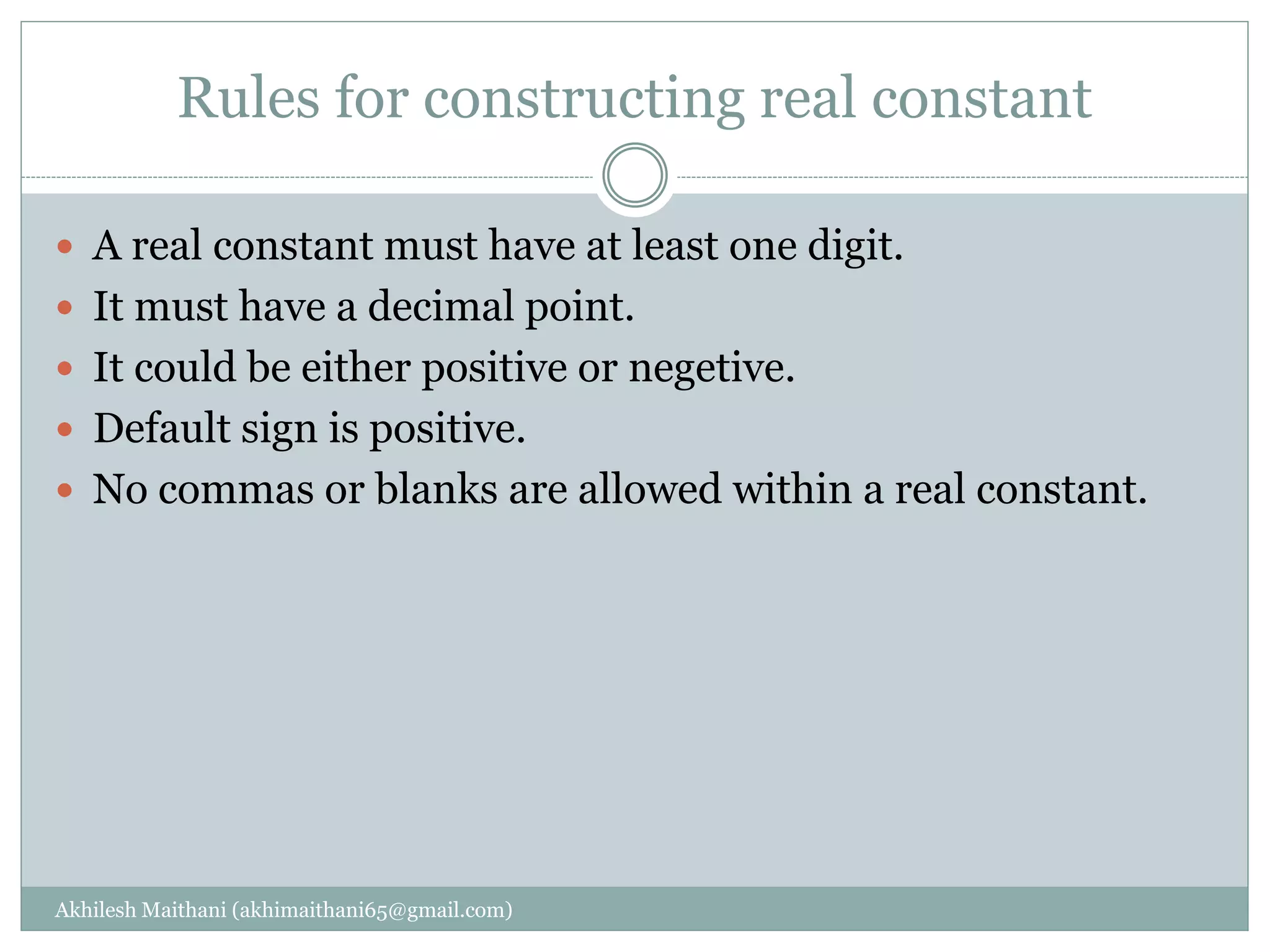 Rules for constructing real constant
Akhilesh Maithani (akhimaithani65@gmail.com)
 A real constant must have at least one digit.
 It must have a decimal point.
 It could be either positive or negetive.
 Default sign is positive.
 No commas or blanks are allowed within a real constant.
 