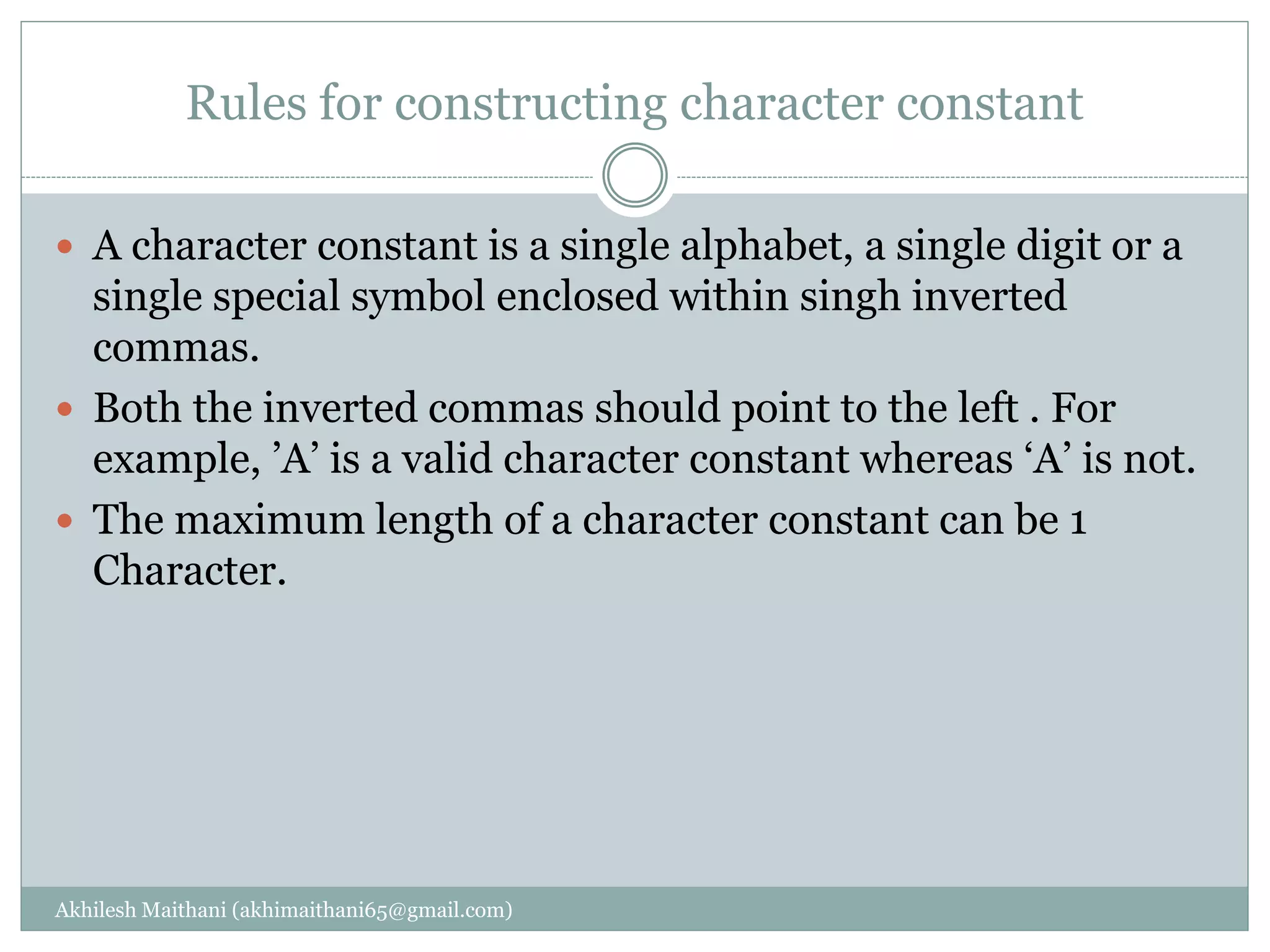 Rules for constructing character constant
Akhilesh Maithani (akhimaithani65@gmail.com)
 A character constant is a single alphabet, a single digit or a
single special symbol enclosed within singh inverted
commas.
 Both the inverted commas should point to the left . For
example, ’A’ is a valid character constant whereas ‘A’ is not.
 The maximum length of a character constant can be 1
Character.
 