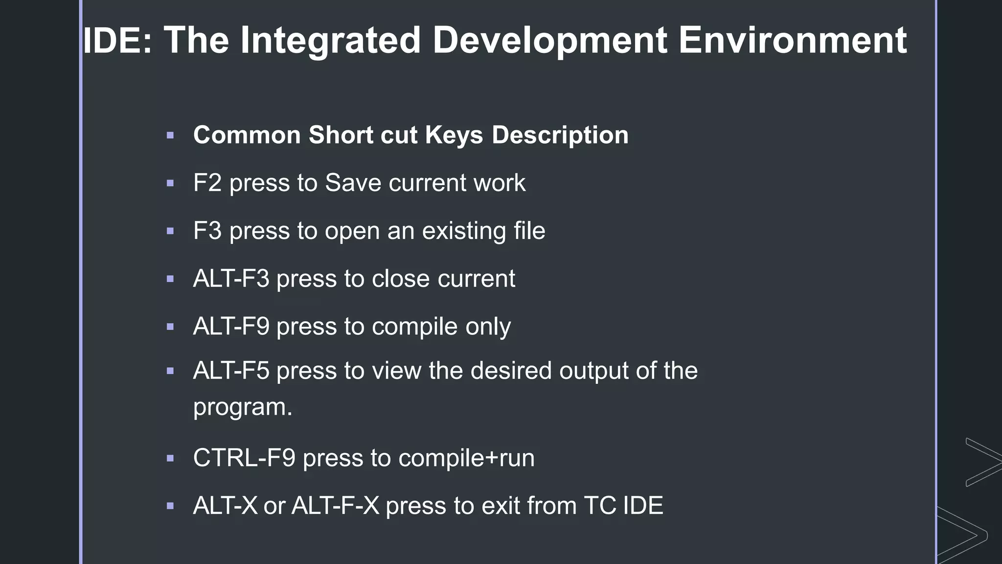  Common Short cut Keys Description
 F2 press to Save current work
 F3 press to open an existing file
 ALT-F3 press to close current
 ALT-F9 press to compile only
 ALT-F5 press to view the desired output of the
program.
 CTRL-F9 press to compile+run
 ALT-X or ALT-F-X press to exit from TC IDE
IDE: The Integrated Development Environment
 