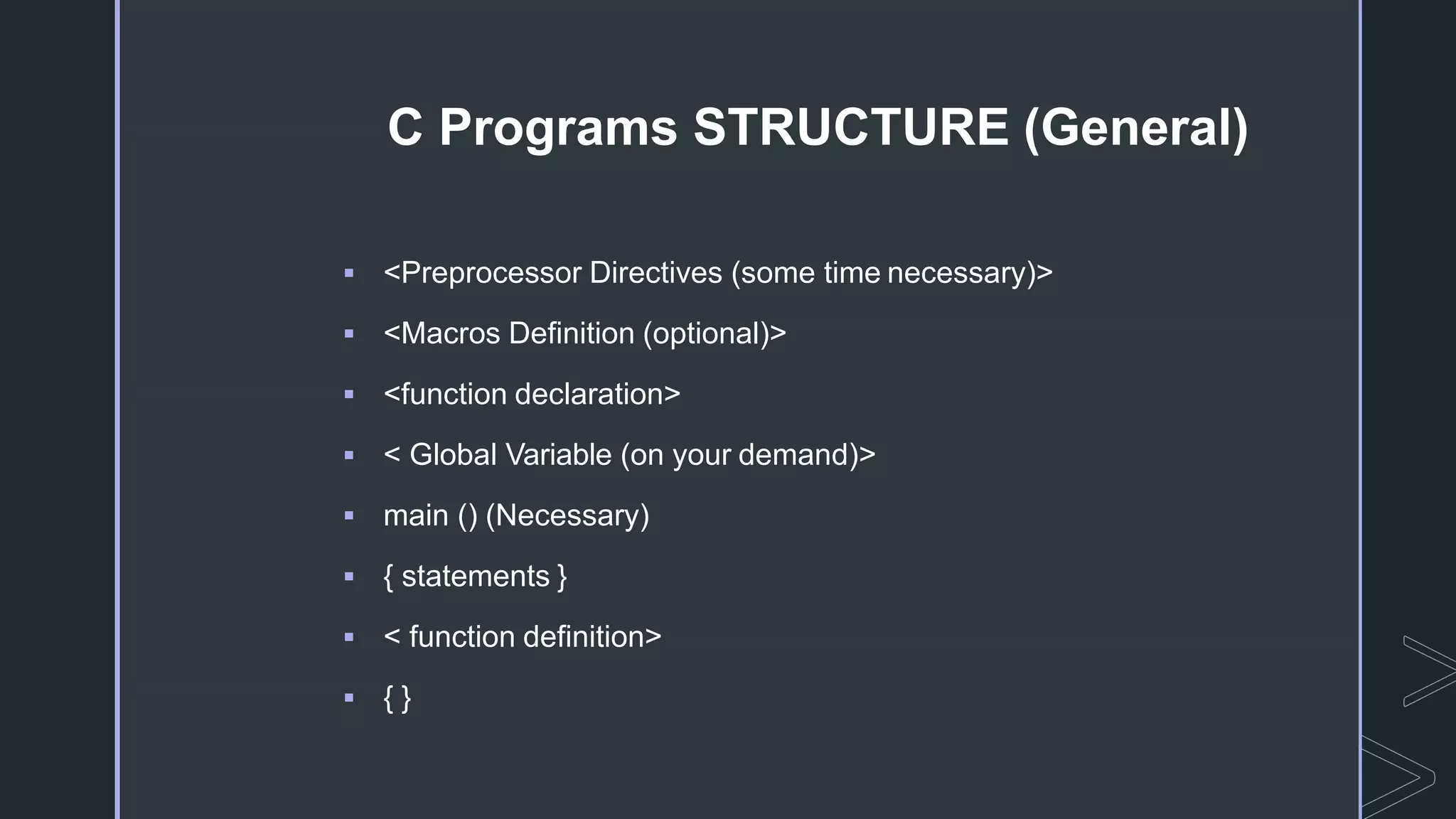 C Programs STRUCTURE (General)
 <Preprocessor Directives (some time necessary)>
 <Macros Definition (optional)>
 <function declaration>
 < Global Variable (on your demand)>
 main () (Necessary)
 { statements }
 < function definition>
 { }
 